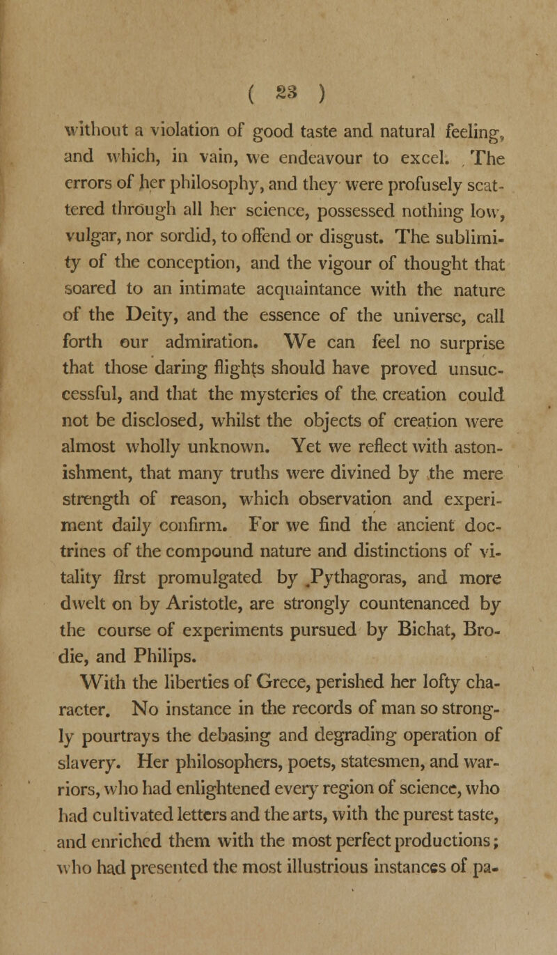 without a violation of good taste and natural feeling, and which, in vain, we endeavour to excel. , The errors of her philosophy, and they were profusely scat- tered through all her science, possessed nothing low, vulgar, nor sordid, to offend or disgust. The sublimi- ty of the conception, and the vigour of thought that soared to an intimate acquaintance with the nature of the Deity, and the essence of the universe, call forth our admiration. We can feel no surprise that those daring flights should have proved unsuc- cessful, and that the mysteries of the. creation could not be disclosed, whilst the objects of creation were almost wholly unknown. Yet we reflect with aston- ishment, that many truths were divined by the mere strength of reason, which observation and experi- ment daily confirm. For we find the ancient doc- trines of the compound nature and distinctions of vi- tality first promulgated by .Pythagoras, and more dwelt on by Aristotle, are strongly countenanced by the course of experiments pursued by Bichat, Bro- die, and Philips. With the liberties of Grece, perished her lofty cha- racter. No instance in the records of man so strong- ly pourtrays the debasing and degrading operation of slavery. Her philosophers, poets, statesmen, and war- riors, who had enlightened every region of science, who had cultivated letters and the arts, with the purest taste, and enriched them with the most perfect productions; who had presented the most illustrious instances of pa-