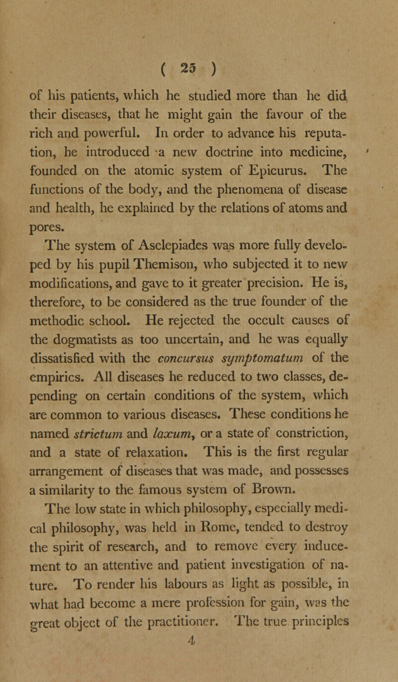 of his patients, which he studied more than he did, their diseases, that he might gain the favour of the rich and powerful. In order to advance his reputa- tion, he introduced a new doctrine into medicine, founded on the atomic system of Epicurus. The functions of the body, and the phenomena of disease and health, he explained by the relations of atoms and pores. The system of Asclepiades was more fully develo- ped by his pupil Themison, who subjected it to new modifications, and gave to it greater precision. He is, therefore, to be considered as the true founder of the methodic school. He rejected the occult causes of the dogmatists as too uncertain, and he was equally dissatisfied with the concursus symptomatum of the empirics. All diseases he reduced to two classes, de- pending on certain conditions of the system, which are common to various diseases. These conditions he named strictum and laxum, or a state of constriction, and a state of relaxation. This is the first regular arrangement of diseases that was made, and possesses a similarity to the famous system of Brown. The low state in which philosophy, especially medi- cal philosophy, was held in Rome, tended to destroy the spirit of research, and to remove every induce- ment to an attentive and patient investigation of na- ture. To render his labours as light as possible, in what had become a mere profession for gain, was the great object of the practitioner. The true principles 4