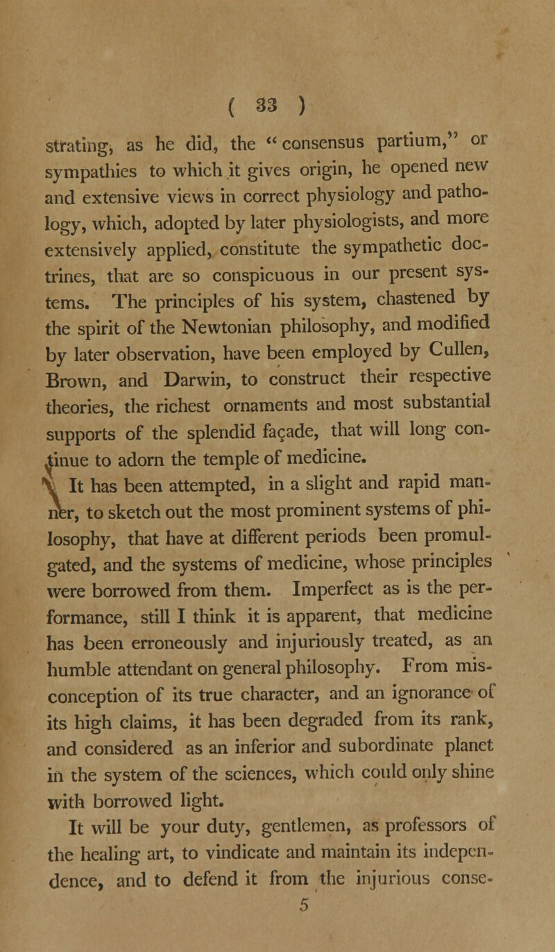 strating, as he did, the consensus partium, or sympathies to which it gives origin, he opened new and extensive views in correct physiology and patho- logy, which, adopted by later physiologists, and more extensively applied, constitute the sympathetic doc- trines, that are so conspicuous in our present sys- tems. The principles of his system, chastened by the spirit of the Newtonian philosophy, and modified by later observation, have been employed by Cullen, Brown, and Darwin, to construct their respective theories, the richest ornaments and most substantial supports of the splendid facade, that will long con- tinue to adorn the temple of medicine. \ It has been attempted, in a slight and rapid man- ner, to sketch out the most prominent systems of phi- losophy, that have at different periods been promul- gated, and the systems of medicine, whose principles were borrowed from them. Imperfect as is the per- formance, still I think it is apparent, that medicine has been erroneously and injuriously treated, as an humble attendant on general philosophy. From mis- conception of its true character, and an ignorance of its high claims, it has been degraded from its rank, and considered as an inferior and subordinate planet in the system of the sciences, which could only shine with borrowed light. It will be your duty, gentlemen, as professors of the healing art, to vindicate and maintain its indepen- dence, and to defend it from the injurious conse- 5'