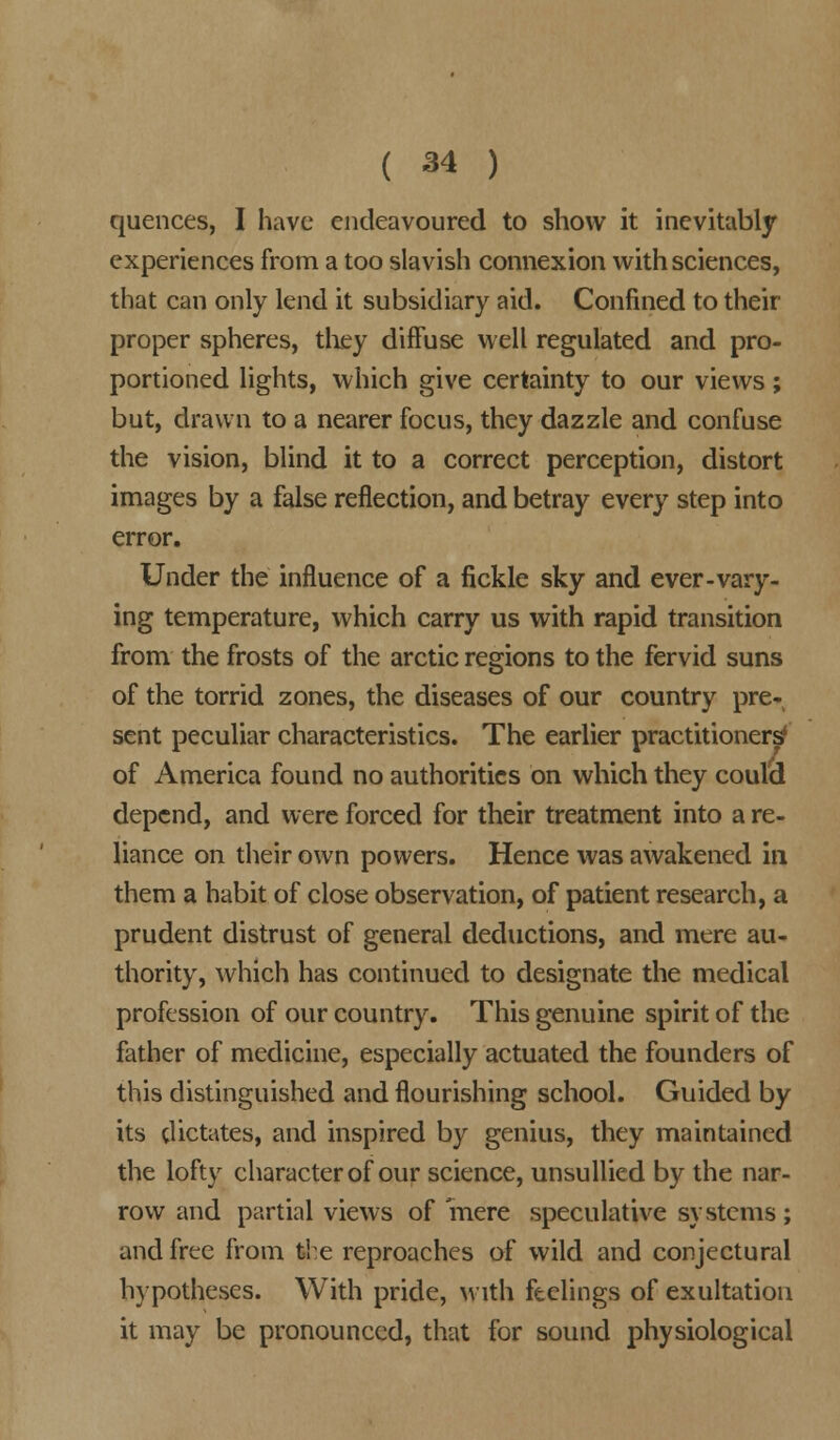 quences, I have endeavoured to show it inevitably experiences from a too slavish connexion with sciences, that can only lend it subsidiary aid. Confined to their proper spheres, they diffuse well regulated and pro- portioned lights, which give certainty to our views; but, drawn to a nearer focus, they dazzle and confuse the vision, blind it to a correct perception, distort images by a false reflection, and betray every step into error. Under the influence of a fickle sky and ever-vary- ing temperature, which carry us with rapid transition from the frosts of the arctic regions to the fervid suns of the torrid zones, the diseases of our country pre- sent peculiar characteristics. The earlier practitioners' of America found no authorities on which they could depend, and were forced for their treatment into a re- liance on their own powers. Hence was awakened in them a habit of close observation, of patient research, a prudent distrust of general deductions, and mere au- thority, which has continued to designate the medical profession of our country. This genuine spirit of the father of medicine, especially actuated the founders of this distinguished and flourishing school. Guided by its dictates, and inspired by genius, they maintained the lofty character of our science, unsullied by the nar- row and partial views of mere speculative systems; and free from the reproaches of wild and conjectural hypotheses. With pride, with feelings of exultation it may be pronounced, that for sound physiological