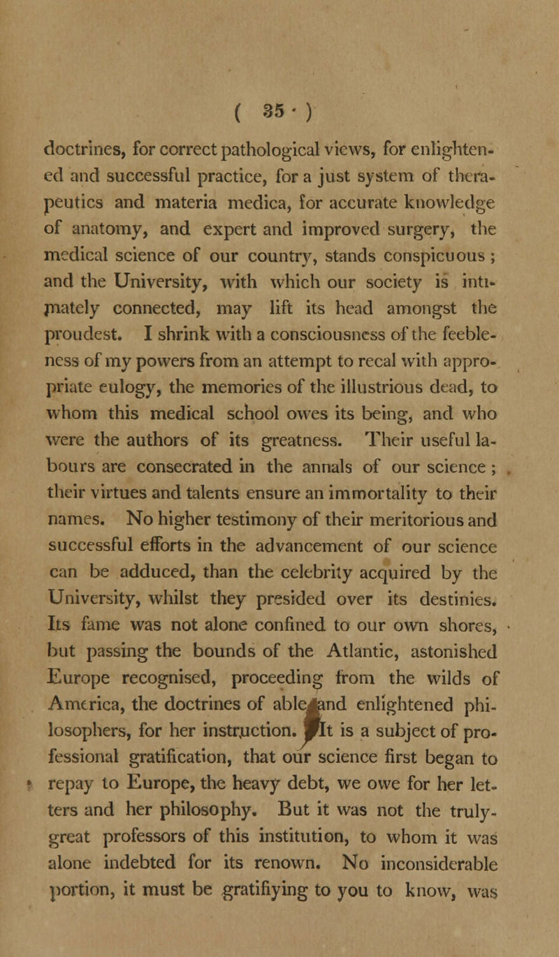 doctrines, for correct pathological views, for enlighten- ed and successful practice, for a just system of thera- peutics and materia medica, for accurate knowledge of anatomy, and expert and improved surgery, the medical science of our country, stands conspicuous; and the University, with which our society is inti- mately connected, may lift its head amongst the proudest. I shrink with a consciousness of the feeble- ness of my powers from an attempt to recal with appro- priate eulogy, the memories of the illustrious dead, to whom this medical school owes its being, and who were the authors of its greatness. Their useful la- bours are consecrated in the annals of our science; their virtues and talents ensure an immortality to their names. No higher testimony of their meritorious and successful efforts in the advancement of our science can be adduced, than the celebrity acquired by the University, whilst they presided over its destinies. Its fame was not alone confined to our own shores, but passing the bounds of the Atlantic, astonished Europe recognised, proceeding from the wilds of America, the doctrines of ableJtend enlightened phi- losophers, for her instruction. Mlt is a subject of pro- fessional gratification, that our science first began to repay to Europe, the heavy debt, we owe for her let- ters and her philosophy. But it was not the truly- great professors of this institution, to whom it was alone indebted for its renown. No inconsiderable portion, it must be gratifiying to you to know, was
