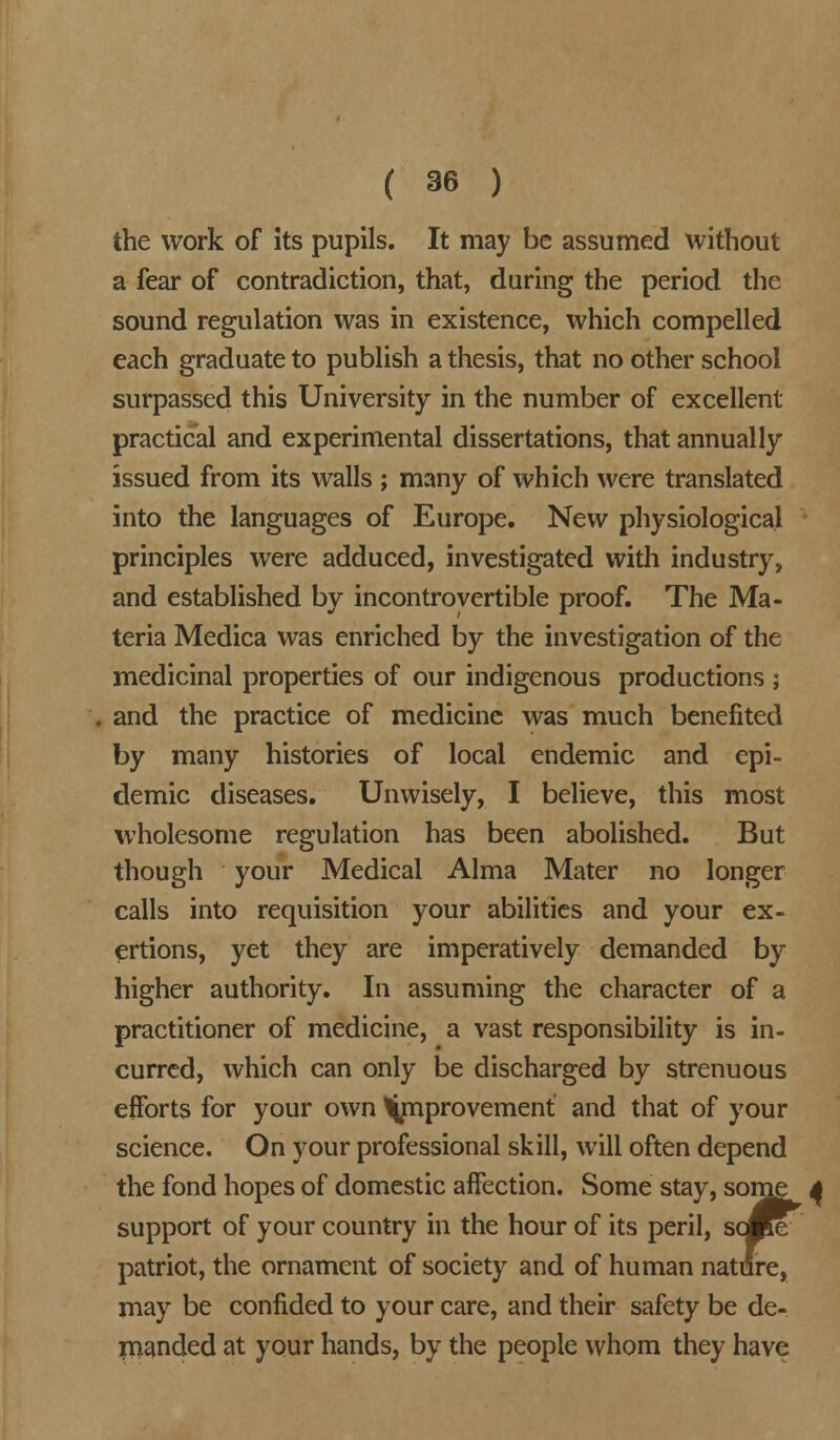the work of its pupils. It may be assumed without a fear of contradiction, that, during the period the sound regulation was in existence, which compelled each graduate to publish a thesis, that no other school surpassed this University in the number of excellent practical and experimental dissertations, that annually issued from its walls ; many of which were translated into the languages of Europe. New physiological principles were adduced, investigated with industry, and established by incontrovertible proof. The Ma- teria Medica was enriched by the investigation of the medicinal properties of our indigenous productions ; and the practice of medicine was much benefited by many histories of local endemic and epi- demic diseases. Unwisely, I believe, this most wholesome regulation has been abolished. But though your Medical Alma Mater no longer calls into requisition your abilities and your ex- ertions, yet they are imperatively demanded by higher authority. In assuming the character of a practitioner of medicine, a vast responsibility is in- curred, which can only be discharged by strenuous efforts for your own improvement' and that of your science. On your professional skill, will often depend the fond hopes of domestic affection. Some stay, some support of your country in the hour of its peril, some patriot, the ornament of society and of human nature, may be confided to your care, and their safety be de- manded at your hands, by the people whom they have