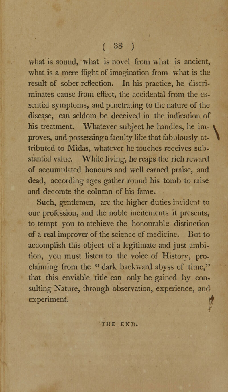 what is sound, what is novel from what is ancient, what is a mere flight of imagination from what is the result of sober reflection. In his practice, he discri- minates cause from effect, the accidental from the es- sential symptoms, and penetrating to the nature of the disease, can seldom be deceived in the indication of his treatment. Whatever subject he handles, he im- proves, and possessinga faculty like that fabulously at- tributed to Midas, whatever he touches receives sub- stantial value. While living, he reaps the rich reward of accumulated honours and well earned praise, and dead, according ages gather round his tomb to raise and decorate the column of his fame. Such, gentlemen, are the higher duties incident to our profession, and the noble incitements it presents, to tempt you to atchieve the honourable distinction of a real improver of the science of medicine. But to accomplish this object of a legitimate and just ambi- tion, you must listen to the voice of History, pro- claiming from the  dark backward abyss of time,'* that this enviable title can only be gained by con- sulting Nature, through observation^ experience, and experiment. $ THE END. \