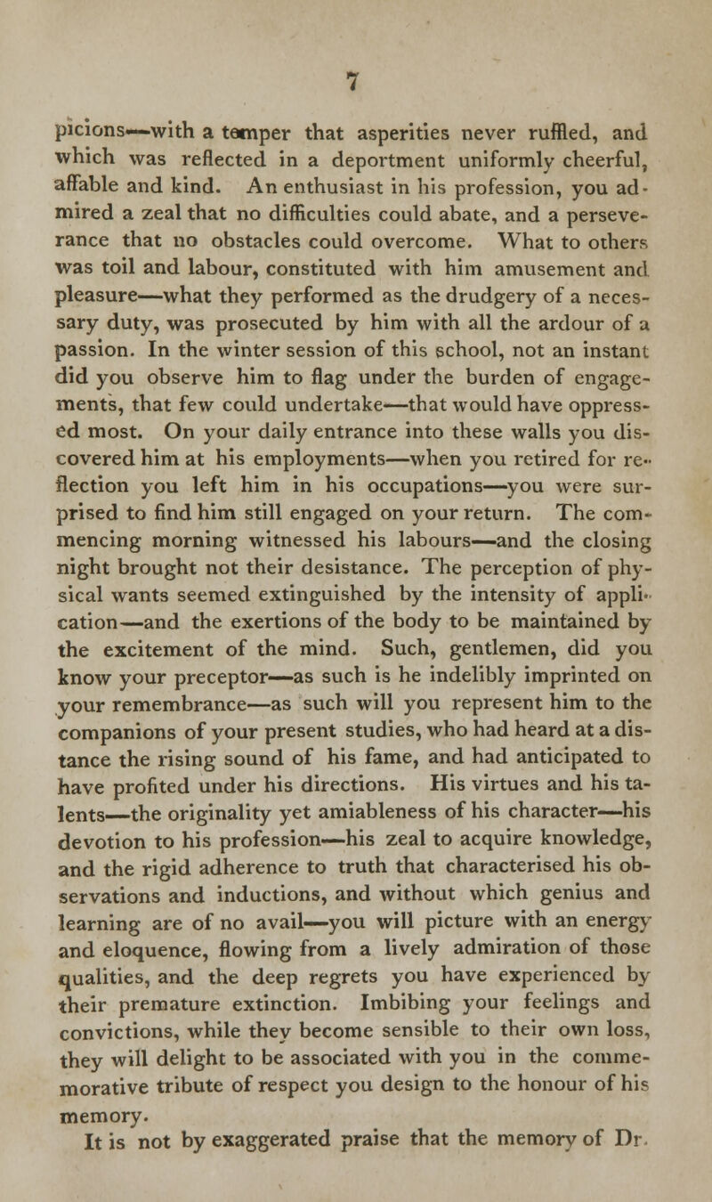 picions—with a temper that asperities never ruffled, and which was reflected in a deportment uniformly cheerful, affable and kind. An enthusiast in his profession, you ad- mired a zeal that no difficulties could abate, and a perseve- rance that no obstacles could overcome. What to others was toil and labour, constituted with him amusement and pleasure—what they performed as the drudgery of a neces- sary duty, was prosecuted by him with all the ardour of a passion. In the winter session of this school, not an instant did you observe him to flag under the burden of engage- ments, that few could undertake—that would have oppress- ed most. On your daily entrance into these walls you dis- covered him at his employments—when you retired for re- flection you left him in his occupations—you were sur- prised to find him still engaged on your return. The com- mencing morning witnessed his labours—and the closing night brought not their desistance. The perception of phy- sical wants seemed extinguished by the intensity of appli- cation—and the exertions of the body to be maintained by the excitement of the mind. Such, gentlemen, did you know your preceptor—as such is he indelibly imprinted on your remembrance—as such will you represent him to the companions of your present studies, who had heard at a dis- tance the rising sound of his fame, and had anticipated to have profited under his directions. His virtues and his ta- lents the originality yet amiableness of his character—his devotion to his profession—his zeal to acquire knowledge, and the rigid adherence to truth that characterised his ob- servations and inductions, and without which genius and learning are of no avail—you will picture with an energy and eloquence, flowing from a lively admiration of those qualities, and the deep regrets you have experienced by their premature extinction. Imbibing your feelings and convictions, while they become sensible to their own loss, they will delight to be associated with you in the comme- morative tribute of respect you design to the honour of hi? memory. It is not by exaggerated praise that the memory of Dr.