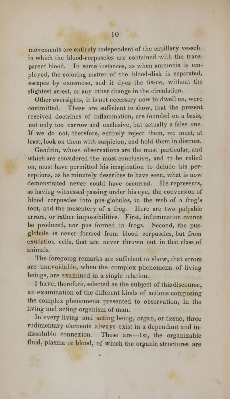 movements are entirely independent of the capillary vessel* in which the blood-corpuscles are contained with the trans parent blood. In some instances, as when ammonia is em- ployed, the coloring matter of the blood-disk is separated, escapes by exosmose, and it dyes the tissue, without the slightest arrest, or any other change in the circulation. Other oversights, it is not necessary now to dwell on, were committed. These are sufficient to show, that the present received doctrines of inflammation, are founded on a basis, not only too narrow and exclusive, but actually a false one. If we do not, therefore, entirely reject them, we must, at least, look on them with suspicion, and hold them in distrust. Gendrin, whose observations are the most particular, and which are considered the most conclusive, and to be relied on, must have permitted his imagination to delude his per- ceptions, as he minutely describes to have seen, what is now demonstrated never could have occurred. He represents, as having witnessed passing under his eye, the conversion of blood corpuscles into pus-globules, in the web of a frog's foot, and the mesentery of a frog. Here are two palpable errors, or rather impossibilities. First, inflammation cannot be produced, nor pus formed in frogs. Second, the pus- globule is never formed from blood corpuscles, but from exudation cells, that are never thrown out in that class of animals. The foregoing remarks are sufficient to show, that errors are unavoidable, when the complex phenomena of living beings, are examined in a single relation. I have, therefore, selected as the subject of this discourse, an examination of the different kinds of actions composing the complex phenomena presented to observation, in the living and acting organism of man. In every living and acting being, organ, or tissue, three rudimentary elements always exist in a dependant and in- dissoluble connexion. These are—1st, the organizable fluid, plasma or blood, of which the organic structures are