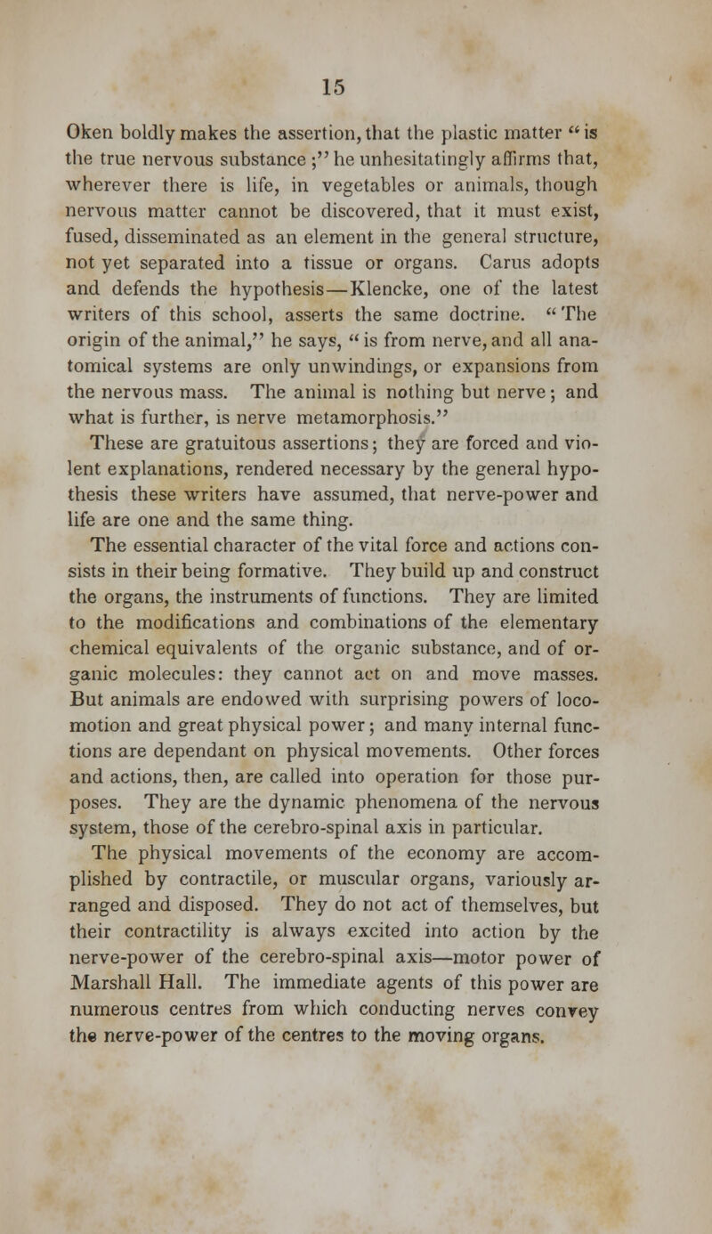 Oken boldly makes the assertion,that the plastic matter is the true nervous substance ; he unhesitatingly affirms that, wherever there is life, in vegetables or animals, though nervous matter cannot be discovered, that it must exist, fused, disseminated as an element in the general structure, not yet separated into a tissue or organs. Cams adopts and defends the hypothesis—Klencke, one of the latest writers of this school, asserts the same doctrine.  The origin of the animal, he says,  is from nerve, and all ana- tomical systems are only unwindings, or expansions from the nervous mass. The animal is nothing but nerve ; and what is further, is nerve metamorphosis. These are gratuitous assertions; they are forced and vio- lent explanations, rendered necessary by the general hypo- thesis these writers have assumed, that nerve-power and life are one and the same thing. The essential character of the vital force and actions con- sists in their being formative. They build up and construct the organs, the instruments of functions. They are limited to the modifications and combinations of the elementary chemical equivalents of the organic substance, and of or- ganic molecules: they cannot act on and move masses. But animals are endowed with surprising powers of loco- motion and great physical power; and many internal func- tions are dependant on physical movements. Other forces and actions, then, are called into operation for those pur- poses. They are the dynamic phenomena of the nervous system, those of the cerebro-spinal axis in particular. The physical movements of the economy are accom- plished by contractile, or muscular organs, variously ar- ranged and disposed. They do not act of themselves, but their contractility is always excited into action by the nerve-power of the cerebro-spinal axis—motor power of Marshall Hall. The immediate agents of this power are numerous centres from which conducting nerves convey the nerve-power of the centres to the moving organs.