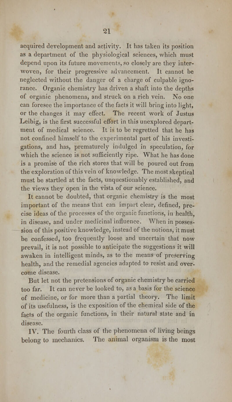 acquired development and activity. It has taken its position as a department of the physiological sciences, which must depend upon its future movements, so closely are they inter- woven, for their progressive advancement. It cannot be neglected without the danger of a charge of culpable igno- rance. Organic chemistry has driven a shaft into the depths of organic phenomena, and struck on a rich vein. No one can foresee the importance of the facts it will bring into light, or the changes it may effect. The recent work of Justus Leibig, is the first successful effort in this unexplored depart- ment of medical science. It is to be regretted that he has not confined himself to the experimental part of his investi- gations, and has, prematurely indulged in speculation, for which the science is not sufficiently ripe. What he has done is a promise of the rich stores that will be poured out from the exploration of this vein of knowledge. The most skeptical must be startled at the facts, unquestionably established, and the views they open in the vista of our science. It cannot be doubted, that organic chemistry is the most important of the means that can impart clear, defined, pre- cise ideas of the processes of the organic functions, in health, in disease, and under medicinal influence. When in posses- sion of this positive knowledge, instead of the notions, it must be confessed, too frequently loose and uncertain that now prevail, it is not possible to anticipate the suggestions it will awaken in intelligent minds, as to the means of preserving health, and the remedial agencies adapted to resist and over- come disease. But let not the pretensions of organic chemistry be carried too far. It can never be looked to, as a basis for the science of medicine, or for more than a partial theory. The limit of its usefulness, is the exposition of the chemical side of the facts of the organic functions, in their natural state and in disease. IV. The fourth class of the phenomena of living beings belong to mechanics. The animal organism is the most