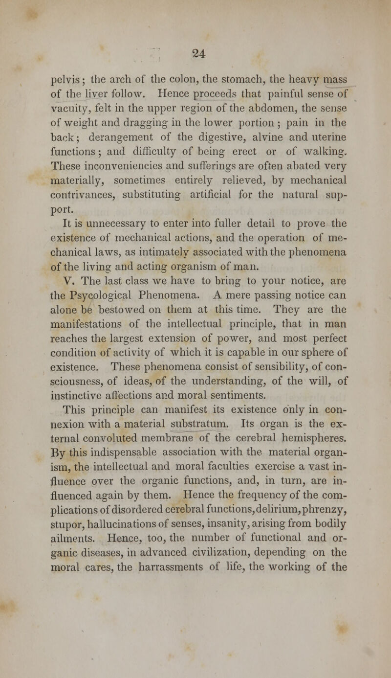 pelvis; the arch of the colon, the stomach, the heavy mass of the liver follow. Hence proceeds that painful sense of vacuity, felt in the upper region of the abdomen, the sense of weight and dragging in the lower portion ; pain in the back; derangement of the digestive, alvine and uterine functions ; and difficulty of being erect or of walking. These inconveniencies and sufferings are often abated very materially, sometimes entirely relieved, by mechanical contrivances, substituting artificial for the natural sup- port. It is unnecessary to enter into fuller detail to prove the existence of mechanical actions, and the operation of me- chanical laws, as intimately associated with the phenomena of the living and acting organism of man. V. The last class we have to bring to your notice, are the Psycological Phenomena. A mere passing notice can alone be bestowed on them at this time. They are the manifestations of the intellectual principle, that in man reaches the largest extension of power, and most perfect condition of activity of which it is capable in our sphere of existence. These phenomena consist of sensibility, of con- sciousness, of ideas, of the understanding, of the will, of instinctive affections and moral sentiments. This principle can manifest its existence only in con- nexion with a material substratum. Its organ is the ex- ternal convoluted membrane of the cerebral hemispheres. By this indispensable association with the material organ- ism, the intellectual and moral faculties exercise a vast in- fluence over the organic functions, and, in turn, are in- fluenced again by them. Hence the frequency of the com- plications of disordered cerebral functions, delirium, phrenzy, stupor, hallucinations of senses, insanity, arising from bodily ailments. Hence, too, the number of functional and or- ganic diseases, in advanced civilization, depending on the moral cares, the harrassments of life, the working of the