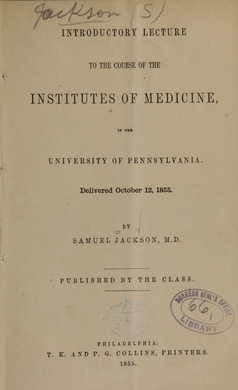 INTRODUCTORY LECTURE TO THE COURSE OF THE INSTITUTES OF MEDICINE, UNIVERSITY OF PENNSYLVANIA Delivered October 12, 1855. BY SAMUEL JACKSON, M.D. PUBLISHED BY THE CLASS. PHILADELPHIA: T. K. AND P. G. COLLINS, PRINTERS. 1855.