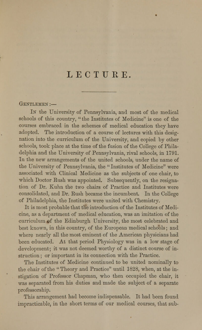 LECTURE. Gentlemen :— In the University of Pennsylvania, and most of the medical schools of this country,  the Institutes of Medicine is one of the courses embraced in the schemes of medical education they have adopted. The introduction of a course of lectures with this desig- nation into the curriculum of the University, and copied by other schools, took place at the time of the fusion of the College of Phila- delphia and the University of Pennsylvania, rival schools, in 1791. In the new arrangements of the united schools, under the name of the University of Pennsylvania, the  Institutes of Medicine were associated with Clinical Medicine as the subjects of one chair, to which Doctor Rush was appointed. Subsequently, on the resigna- tion of Dr. Kuhn the two chairs of Practice and Institutes were consolidated, and Dr. Rush became the incumbent. In the College of Philadelphia, the Institutes were united with Chemistry. It is most probable that the introduction of the Institutes of Medi- cine, as a department of medical education, was an imitation of the curriculum $f the Edinburgh University, the most celebrated and best known, in this country, of the European medical schools; and where nearly all the most eminent of the American physicians had been educated. At that period Physiology was in a low stage of development; it was not deemed worthy of a distinct course of in- struction ; or important in its connection with the Practice. The Institutes of Medicine continued to be united nominally to the chair of the Theory and Practice until 1828, when, at the in- stigation of Professor Chapman, who then occupied the chair, it was separated from his duties and made the subject of a separate professorship. This arrangement had become indispensable. It had been found impracticable, in the short terms of our medical courses, that sub-