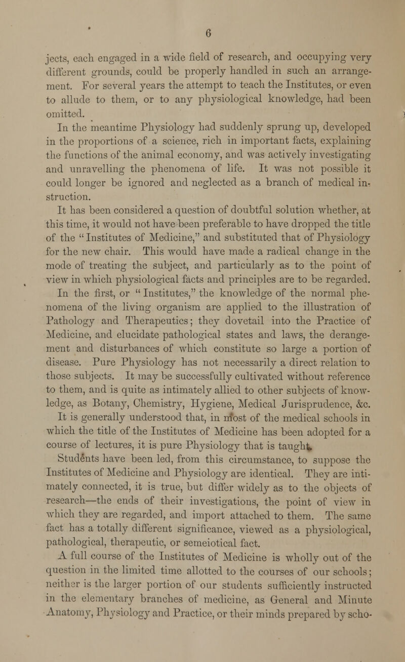 jects, each engaged in a wide field of research, and occupying very different grounds, could be properly handled in such an arrange- ment. For several years the attempt to teach the Institutes, or even to allude to them, or to any physiological knowledge, had been omitted. In the meantime Physiology had suddenly sprung up, developed in the proportions of a science, rich in important facts, explaining the functions of the animal economy, and was actively investigating and unravelling the phenomena of life. It was not possible it could longer be ignored and neglected as a branch of medical in- struction. It has been considered a question of doubtfnl solution whether, at this time, it would not have been preferable to have dropped the title of the  Institutes of Medicine, and substituted that of Physiology for the new chair. This would have made a radical change in the mode of treating the subject, and particularly as to the point of view in which physiological facts and principles are to be regarded. In the first, or  Institutes, the knowledge of the normal phe- nomena of the living organism are applied to the illustration of Pathology and Therapeutics; they dovetail into the Practice of Medicine, and elucidate pathological states and laws, the derange- ment and disturbances of which constitute so large a portion of disease. Pure Physiology has not necessarily a direct relation to those subjects. It may be successfully cultivated without reference to them, and is quite as intimately allied to other subjects of know- ledge, as Botany, Chemistry, Hygiene, Medical Jurisprudence, &c. It is generally understood that, in m*ost of the medical schools in which the title of the Institutes of Medicine has been adopted for a course of lectures, it is pure Physiology that is taught Students have been led, from this circumstance, to suppose the Institutes of Medicine and Physiology are identical. They are inti- mately connected, it is true, but differ widely as to the objects of research—the ends of their investigations, the point of view in which they are regarded, and import attached to them. The same fact has a totally different significance, viewed as a physiological, pathological, therapeutic, or semeiotical fact. A full course of the Institutes of Medicine is wholly out of the question in the limited time allotted to the courses of our schools; neither is the larger portion of our students sufficiently instructed in the elementary branches of medicine, as General and Minute Anatomy, Physiology and Practice, or their minds prepared by scho-