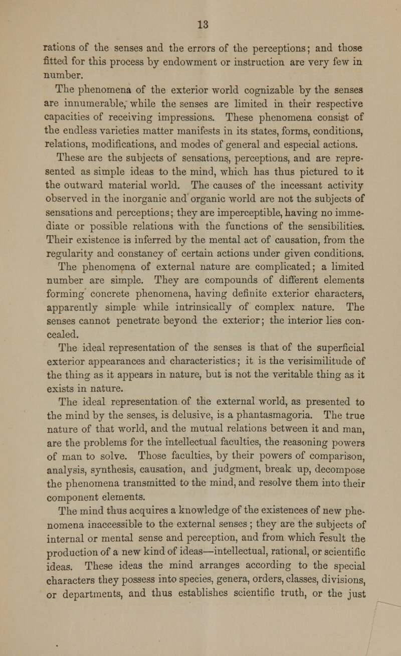 rations of the senses and the errors of the perceptions; and those fitted for this process by endowment or instruction are very few in number. The phenomena of the exterior world cognizable by the senses are innumerable, while the senses are limited in their respective capacities of receiving impressions. These phenomena consist of the endless varieties matter manifests in its states, forms, conditions, relations, modifications, and modes of general and especial actions. These are the subjects of sensations,, perceptions, and are repre- sented as simple ideas to the mind, which has thus pictured to it the outward material world. The causes of the incessant activity observed in the inorganic and organic world are not the subjects of sensations and perceptions; they are imperceptible, having no imme- diate or possible relations with the functions of the sensibilities. Their existence is inferred by the mental act of causation, from the regularity and constancy of certain actions under given conditions. The phenomena of external nature are complicated; a limited number are simple. They are compounds of different elements forming concrete phenomena, having definite exterior characters, apparently simple while intrinsically of complex nature. The senses cannot penetrate beyond the exterior; the interior lies con- cealed. The ideal representation of the senses is that of the superficial exterior appearances and characteristics; it is the verisimilitude of the thing as it appears in nature, but is not the veritable thing as it exists in nature. The ideal representation of the external world, as presented to the mind by the senses, is delusive, is a phantasmagoria. The true nature of that world, and the mutual relations between it and man, are the problems for the intellectual faculties, the reasoning powers of man to solve. Those faculties, by their powers of comparison, analysis, synthesis, causation, and judgment, break up, decompose the phenomena transmitted to the mind, and resolve them into their component elements. The mind thus acquires a knowledge of the existences of new phe- nomena inaccessible to the external senses ; they are the subjects of internal or mental sense and perception, and from which result the production of a new kind of ideas—intellectual, rational, or scientific ideas. These ideas the mind arranges according to the special characters they possess into species, genera, orders, classes, divisions, or departments, and thus establishes scientific truth, or the just