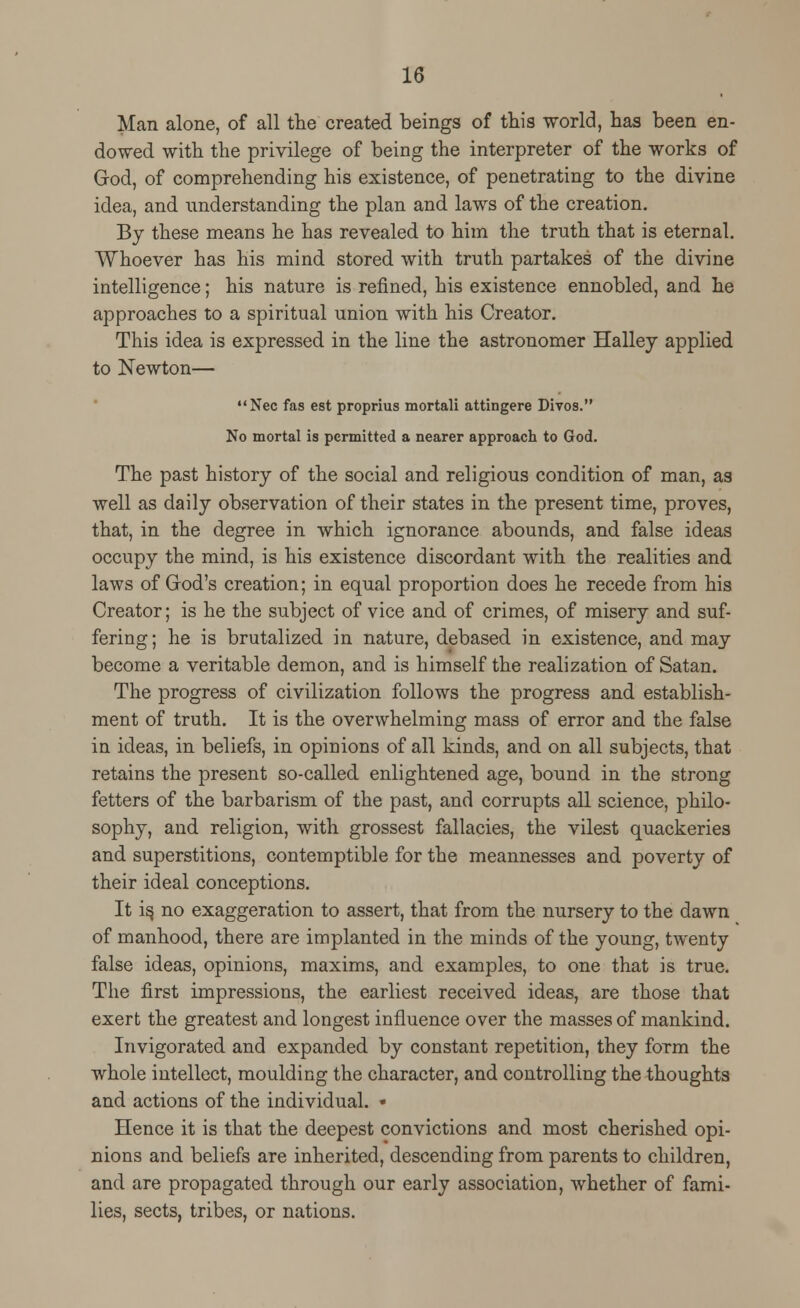 Man alone, of all the created beings of this world, has been en- dowed with the privilege of being the interpreter of the works of God, of comprehending his existence, of penetrating to the divine idea, and understanding the plan and laws of the creation. By these means he has revealed to him the truth that is eternal. Whoever has his mind stored with truth partakes of the divine intelligence; his nature is refined, his existence ennobled, and he approaches to a spiritual union with his Creator. This idea is expressed in the line the astronomer Halley applied to Newton— Nee fas est proprius mortali attingere Divos. No mortal is permitted a nearer approach to God. The past history of the social and religious condition of man, as well as daily observation of their states in the present time, proves, that, in the degree in which ignorance abounds, and false ideas occupy the mind, is his existence discordant with the realities and laws of God's creation; in equal proportion does he recede from his Creator; is he the subject of vice and of crimes, of misery and suf- fering; he is brutalized in nature, debased in existence, and may become a veritable demon, and is himself the realization of Satan. The progress of civilization follows the progress and establish- ment of truth. It is the overwhelming mass of error and the false in ideas, in beliefs, in opinions of all kinds, and on all subjects, that retains the present so-called enlightened age, bound in the strong fetters of the barbarism of the past, and corrupts all science, philo- sophy, and religion, with grossest fallacies, the vilest quackeries and superstitions, contemptible for the meannesses and poverty of their ideal conceptions. It is, no exaggeration to assert, that from the nursery to the dawn of manhood, there are implanted in the minds of the young, twenty false ideas, opinions, maxims, and examples, to one that is true. The first impressions, the earliest received ideas, are those that exert the greatest and longest influence over the masses of mankind. Invigorated and expanded by constant repetition, they form the whole intellect, moulding the character, and controlling the thoughts and actions of the individual. • Hence it is that the deepest convictions and most cherished opi- nions and beliefs are inherited, descending from parents to children, and are propagated through our early association, whether of fami- lies, sects, tribes, or nations.