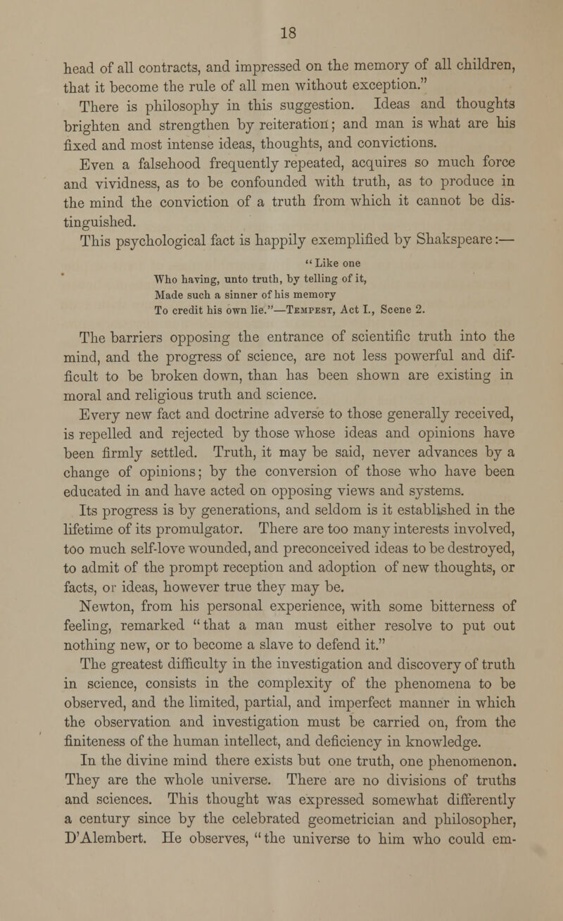 head of all contracts, and impressed on the memory of all children, that it become the rule of all men without exception. There is philosophy in this suggestion. Ideas and thoughts brighten and strengthen by reiteration; and man is what are his fixed and most intense ideas, thoughts, and convictions. Even a falsehood frequently repeated, acquires so much force and vividness, as to be confounded with truth, as to produce in the mind the conviction of a truth from which it cannot be dis- tinguished. This psychological fact is happily exemplified by Shakspeare:—  Like one Who having, unto truth, by telling of it, Made such a sinner of his memory To credit his own lie.—Tempest, Act I., Scene 2. The barriers opposing the entrance of scientific truth into the mind, and the progress of science, are not less powerful and dif- ficult to be broken down, than has been shown are existing in moral and religious truth and science. Every new fact and doctrine adverse to those generally received, is repelled and rejected by those whose ideas and opinions have been firmly settled. Truth, it may be said, never advances by a change of opinions; by the conversion of those who have been educated in and have acted on opposing views and systems. Its progress is by generations, and seldom is it established in the lifetime of its promulgator. There are too many interests involved, too much self-love wounded, and preconceived ideas to be destroyed, to admit of the prompt reception and adoption of new thoughts, or facts, or ideas, however true they may be. Newton, from his personal experience, with some bitterness of feeling, remarked that a man must either resolve to put out nothing new, or to become a slave to defend it. The greatest difficulty in the investigation and discovery of truth in science, consists in the complexity of the phenomena to be observed, and the limited, partial, and imperfect manner in which the observation and investigation must be carried on, from the finiteness of the human intellect, and deficiency in knowledge. In the divine mind there exists but one truth, one phenomenon. They are the whole universe. There are no divisions of truths and sciences. This thought was expressed somewhat differently a century since by the celebrated geometrician and philosopher, D'Alembert. He observes, the universe to him who could em-