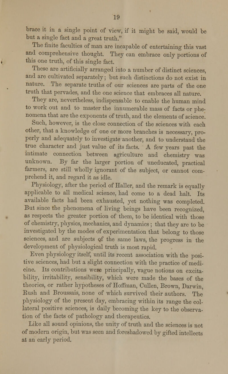 brace it in a single point of view, if it might be said, would be but a single fact and a great truth. The finite faculties of man are incapable of entertaining this vast and comprehensive thought. They can embrace only portions of this one truth, of this single fact. These are artificially arranged into a number of distinct sciences, and are cultivated separately; but such distinctions do not exist in nature. The separate truths of our sciences are parts of the one truth that pervades, and the one science that embraces all nature. They are, nevertheless, indispensable to enable the human mind to work out and to master the innumerable mass of facts or phe- nomena that are the exponents of truth, and the elements of science. Such, however, is the close connection of the sciences with each other, that a knowledge of one or more branches is necessary, pro- perly and adequately to investigate another, and to understand the true character and just value of its facts. A few years past the intimate connection between agriculture and chemistry was unknown. By far the larger portion of uneducated, practical farmers, are still wholly ignorant of the subject, or cannot com- prehend it, and regard it as idle. Physiology, after the period of Haller, and the remark is equally applicable to all medical science, had come to a dead halt. Its available facts had been exhausted, yet nothing was completed. But since the phenomena of living beings have been recognized, as respects the greater portion of them, to be identical with those of chemistry, physics, mechanics, and dynamics ; that they are to be investigated by the modes of experimentation that belong to those sciences, and are subjects Qf the same laws, the progress in the development of physiological truth is most rapid. Even physiology itself, until its recent association with the posi- tive sciences, had but a slight connection with the practice of medi- cine. Its contributions were principally, vague notions on excita- bility, irritability, sensibility, which were made the bases of the theories, or rather hypotheses of Hoffman, Cullen, Brown, Darwin, Kush and Broussais, none of which survived their authors. The physiology of the present day, embracing within its range the col- lateral positive sciences, is daily becoming the key to the observa- tion of the facts of pathology and therapeutics. Like all sound opinions, the unity of truth and the sciences is not of modern origin, but was seen and foreshadowed by gifted intellects at an early period.