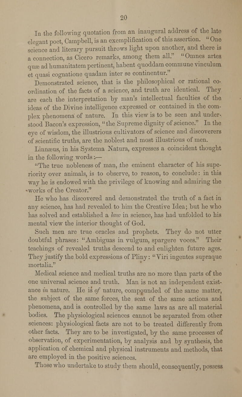 In the following quotation from an inaugural address of the late elegant poet, Campbell, is an exemplification of this assertion.  One science and literal pursuit throws light upon another, and there is a connection, as Cicero remarks, among them all. Omnes artes quae ad humanitatem pertinent, habent quoddam commune vinculum et quasi cognatione quadam inter se continentur. Demonstrated science, that is the philosophical or rational co- ordination of the facts of a science, and truth are identical. They are each the interpretation by man's intellectual faculties of the ideas of the Divine intelligence expressed or contained in the com- plex phenomena of nature. In this view is to be seen and under- stood Bacon's expression, the Supreme dignity of science. In the eye of wisdom, the illustrious cultivators of science and discoverers of scientific truths, are the noblest and most illustrious of men. Linnceus, in his Systema Natura, expresses a coincident thought in the following words:.— The true nobleness of man, the eminent character of his supe- riority over animals, is to observe, to reason, to conclude: in this way he is endowed with the privilege of knowing and admiring the •works of the Creator. He who has discovered and demonstrated the truth of a fact in any science, has had revealed to him the Creative Idea; but he who has solved and established a law in science, has had unfolded to his mental view the interior thought of God. Such men are true oracles and prophets. They do not utter doubtful phrases: Ambiguas in vulgurn, spargere voces. Their teachings of revealed truths descend to and enlighten future ages. They justify the bold expressions of Pliny:  Viri ingentes supraque mortal! a. Medical science and medical truths are no more than parts of the one universal science and truth. Man is not an independent exist- ance in nature. He is of nature, compounded of the same matter, the subject of the same forces, the seat of the same actions and phenomena, and is controlled by the same laws as are all material bodies. The physiological sciences cannot be separated from other sciences: physiological facts are not to be treated differently from other facts. They are to be investigated, by the same processes of observation, of experimentation, by analysis and by synthesis, the application of chemical and physical instruments and methods, that are employed in the positive sciences. Those who undertake to study them should, consequently, possess