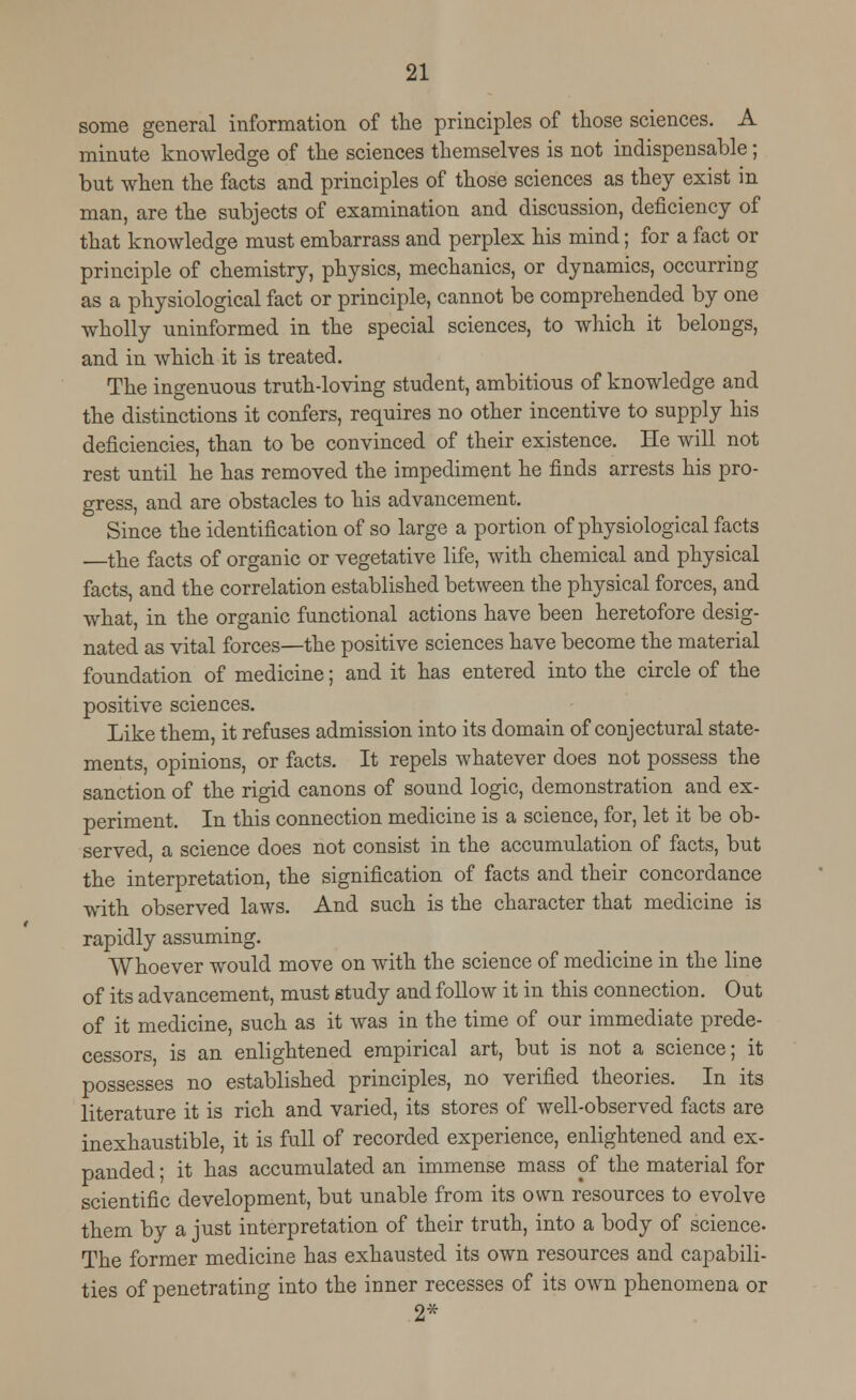 some general information of the principles of those sciences. A minute knowledge of the sciences themselves is not indispensable; but when the facts and principles of those sciences as they exist in man, are the subjects of examination and discussion, deficiency of that knowledge must embarrass and perplex his mind; for a fact or principle of chemistry, physics, mechanics, or dynamics, occurring as a physiological fact or principle, cannot be comprehended by one wholly uninformed in the special sciences, to which it belongs, and in which it is treated. The ingenuous truth-loving student, ambitious of knowledge and the distinctions it confers, requires no other incentive to supply his deficiencies, than to be convinced of their existence. He will not rest until he has removed the impediment he finds arrests his pro- gress, and are obstacles to his advancement. Since the identification of so large a portion of physiological facts the facts of organic or vegetative life, with chemical and physical facts, and the correlation established between the physical forces, and what, in the organic functional actions have been heretofore desig- nated as vital forces—the positive sciences have become the material foundation of medicine; and it has entered into the circle of the positive sciences. Like them, it refuses admission into its domain of conjectural state- ments, opinions, or facts. It repels whatever does not possess the sanction of the rigid canons of sound logic, demonstration and ex- periment. In this connection medicine is a science, for, let it be ob- served a science does not consist in the accumulation of facts, but the interpretation, the signification of facts and their concordance with observed laws. And such is the character that medicine is rapidly assuming. Whoever would move on with the science of medicine in the line of its advancement, must study and follow it in this connection. Out of it medicine, such as it was in the time of our immediate prede- cessors, is an enlightened empirical art, but is not a science; it possesses no established principles, no verified theories. In its literature it is rich and varied, its stores of well-observed facts are inexhaustible, it is full of recorded experience, enlightened and ex- panded ; it has accumulated an immense mass of the material for scientific development, but unable from its own resources to evolve them by a just interpretation of their truth, into a body of science- The former medicine has exhausted its own resources and capabili- ties of penetrating into the inner recesses of its own phenomena or 2*