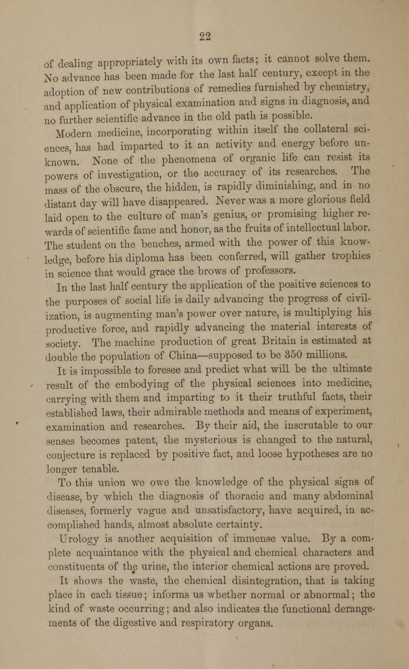 of dealing appropriately with its own facts; it cannot solve them. No advance has been made for the last half century, except in the adoption of new contributions of remedies furnished by chemistry, and application of physical examination and signs in diagnosis, and no further scientific advance in the old path is possible. Modern medicine, incorporating within itself the collateral sci- ences, has had imparted to it an activity and energy before un- known. None of the phenomena of organic life can resist its powers of investigation, or the accuracy of its researches. The mass of the obscure, the hidden, is rapidly diminishing, and in no distant day will have disappeared. Never was a more glorious field laid open to the culture of man's genius, or promising higher re- wards of scientific fame and honor, as the fruits of intellectual labor. The student on the benches, armed with the power of this know- ledge, before his diploma has been conferred, will gather trophies in science that would grace the brows of professors. In the last half century the application of the positive sciences to the purposes of social life is daily advancing the progress of civil- ization, is augmenting man's power over nature, is multiplying his productive force, and rapidly advancing the material interests of society. The machine production of great Britain is estimated at double the population of China—supposed to be 350 millions. It is impossible to foresee and predict what will be the ultimate result of the embodying of the physical sciences into medicine, carrying with them and imparting to it their truthful facts, their established laws, their admirable methods and means of experiment, examination and researches. By their aid, the inscrutable to our senses becomes patent, the mysterious is changed to the natural, conjecture is replaced by positive fact, and loose hypotheses are no longer tenable. To this union we owe the knowledge of the physical signs of disease, by wrhich the diagnosis of thoracic and many abdominal diseases, formerly vague and unsatisfactory, have acquired, in ac- complished hands, almost absolute certainty. Urology is another acquisition of immense value. By a com- plete acquaintance with the physical and chemical characters and constituents of the urine, the interior chemical actions are proved. It shows the waste, the chemical disintegration, that is taking place in each tissue; informs us whether normal or abnormal; the kind of waste occurring; and also indicates the functional derange- ments of the digestive and respiratory organs.