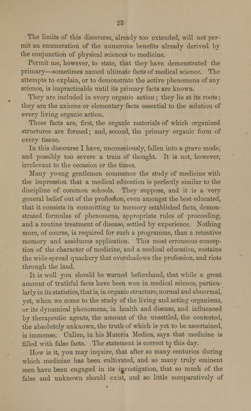 The limits of this discourse, already too extended, will not per- mit an enumeration of the numerous benefits already derived by the conjunction of physical sciences to medicine. Permit me, however, to state, that they have demonstrated the primary—sometimes named ultimate facts of medical science. The attempts to explain, or to demonstrate the active phenomena of any science, is impracticable until its primary facts are known. They are included in every organic action; they lie at its roots; they are the axioms or elementary facts essential to the solution of every living organic action. These facts are, first, the organic materials of which organized structures are formed; and, second, the primary organic form of every tissue. In this discourse I have, unconsciously, fallen into a grave mode, and possibly too severe a train of thought. It is not, however, irrelevant to the occasion or the times. Many young gentlemen commence the study of medicine with the impression that a medical education is perfectly similar to the discipline of common schools. They suppose, and it is a very general belief out of the profession, even amongst the best educated, that it consists in committing to memory established facts, demon- strated formulas of phenomena, appropriate rules of proceeding, and a routine treatment of disease, settled by experience. Nothing more, of course, is required for such a programme, than a retentive memory and assiduous application. This most erroneous concep- tion of the character of medicine, and a medical education, sustains the wide-spread quackery that overshadows the profession, and riots through the land. It is well you should be warned beforehand, that while a great amount of truthful facts have been won in medical science, particu- larly in its statistics, that is, in organic structure, normal and abnormal, yet, when we come to the study of the living and acting organisms, or its dynamical phenomena, in health and disease, and influenced by therapeutic agents, the amount of the unsettled, the contested, the absolutely unknown, the truth of which is yet to be ascertained, is immense. Cullen, in his Materia Medica, says that medicine is filled with false facts. The statement is correct to this day. How is it, you may inquire, that after so many centuries during which medicine has been cultivated, and so many truly eminent men have been engaged in its investigation, that so much of the false and unknown should exist, and so little comparatively of