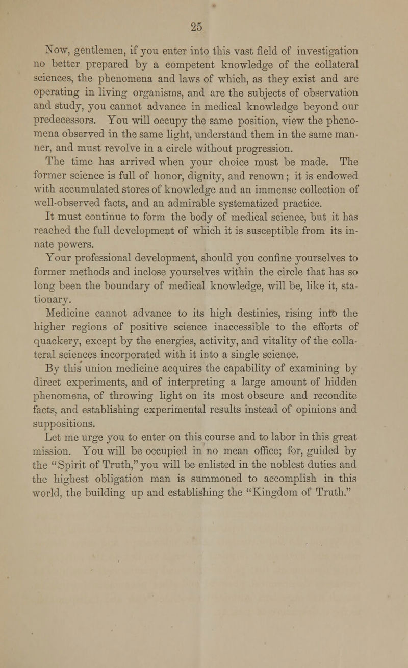 Now, gentlemen, if you enter into this vast field of investigation no better prepared by a competent knowledge of the collateral sciences, the phenomena and laws of which, as they exist and are operating in living organisms, and are the subjects of observation and study, you cannot advance in medical knowledge beyond our predecessors. You will occupy the same position, view the pheno- mena observed in the same light, understand them in the same man- ner, and must revolve in a circle without progression. The time has arrived when your choice must be made. The former science is full of honor, dignity, and renown; it is endowed with accumulated stores of knowledge and an immense collection of well-observed facts, and an admirable systematized practice. It must continue to form the body of medical science, but it has reached the full development of which it is susceptible from its in- nate powers. Your professional development, should you confine yourselves to former methods and inclose yourselves within the circle that has so long been the boundary of medical knowledge, will be, like it, sta- tionary. Medicine cannot advance to its high destinies, rising into the higher regions of positive science inaccessible to the efforts of quackery, except by the energies, activity, and vitality of the colla- teral sciences incorporated with it into a single science. By this imion medicine acquires the capability of examining by direct experiments, and of interpreting a large amount of hidden phenomena, of throwing light on its most obscure and recondite facts, and establishing experimental results instead of opinions and suppositions. Let me urge you to enter on this course and to labor in this great mission. You will be occupied in no mean office; for, guided by the Spirit of Truth,you will be enlisted in the noblest duties and the highest obligation man is summoned to accomplish in this world, the building up and establishing the Kingdom of Truth.