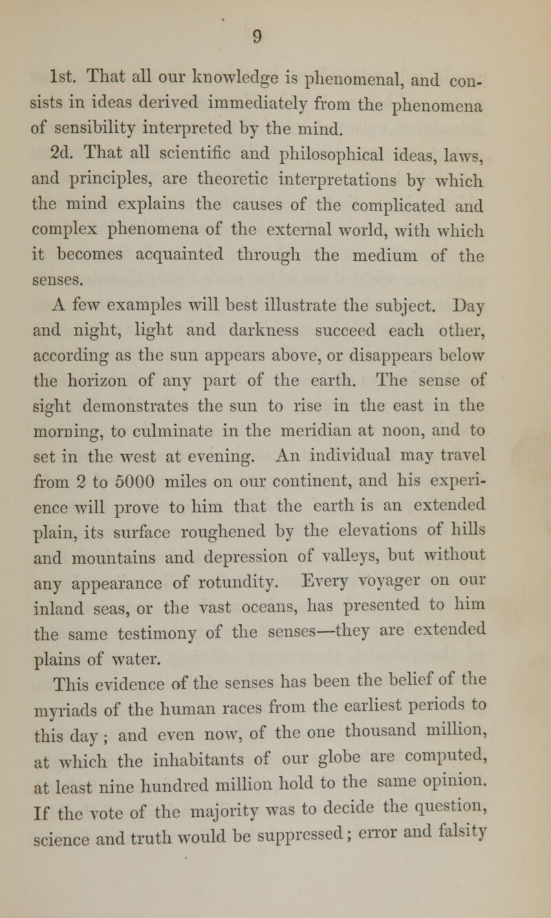 1st. That all our knowledge is phenomenal, and con- sists in ideas derived immediately from the phenomena of sensibility interpreted by the mind. 2d. That all scientific and philosophical ideas, laws, and principles, are theoretic interpretations by which the mind explains the causes of the complicated and complex phenomena of the external world, with which it becomes acquainted through the medium of the senses. A few examples will best illustrate the subject. Day and night, light and darkness succeed each other, according as the sun appears above, or disappears below the horizon of any part of the earth. The sense of sight demonstrates the sun to rise in the east in the morning, to culminate in the meridian at noon, and to set in the west at evening. An individual may travel from 2 to 5000 miles on our continent, and his experi- ence will prove to him that the earth is an extended plain, its surface roughened by the elevations of hills and mountains and depression of valleys, but without any appearance of rotundity. Every voyager on our inland seas, or the vast oceans, has presented to him the same testimony of the senses—they are extended plains of water. This evidence of the senses has been the belief of the myriads of the human races from the earliest periods to this day; and even now, of the one thousand million, at which the inhabitants of our globe are computed, at least nine hundred million hold to the same opinion. If the vote of the majority was to decide the question, science and truth would be suppressed; error and falsity