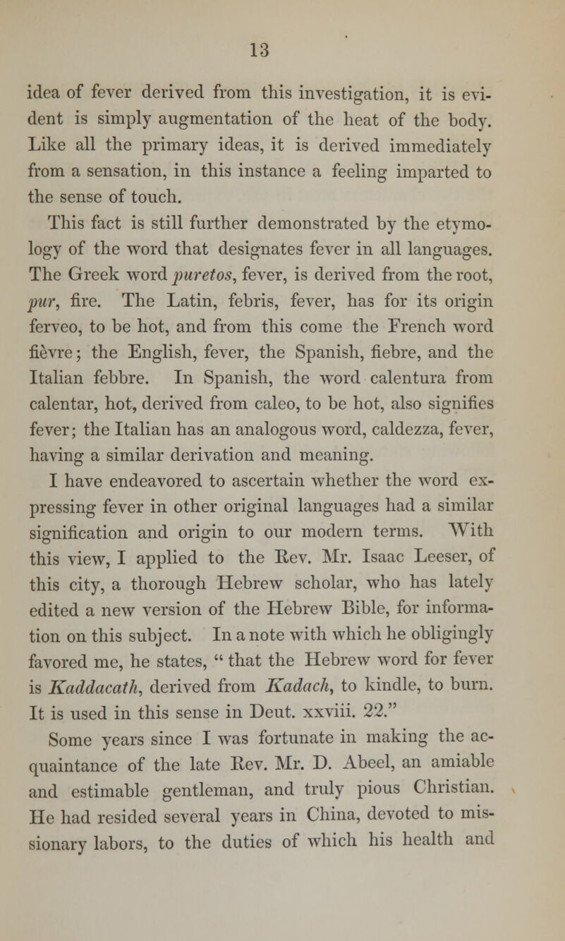 idea of fever derived from this investigation, it is evi- dent is simply augmentation of the heat of the body. Like all the primary ideas, it is derived immediately from a sensation, in this instance a feeling imparted to the sense of touch. This fact is still further demonstrated by the etymo- logy of the word that designates fever in all languages. The Greek word puretos, fever, is derived from the root, pur, fire. The Latin, febris, fever, has for its origin ferveo, to be hot, and from this come the French word fievre; the English, fever, the Spanish, fiebre, and the Italian febbre. In Spanish, the word calentura from calentar, hot, derived from caleo, to be hot, also signifies fever; the Italian has an analogous word, caldezza, fever, having a similar derivation and meaning. I have endeavored to ascertain whether the word ex- pressing fever in other original languages had a similar signification and origin to our modern terms. With this view, I applied to the Rev. Mr. Isaac Leeser, of this city, a thorough Hebrew scholar, who has lately edited a new version of the Hebrew Bible, for informa- tion on this subject. In a note with which he obligingly favored me, he states,  that the Hebrew word for fever is Kaddacath, derived from Kadach, to kindle, to burn. It is used in this sense in Deut. xxviii. 22. Some years since I was fortunate in making the ac- quaintance of the late Rev. Mr. D. Abeel, an amiable and estimable gentleman, and truly pious Christian. He had resided several years in China, devoted to mis- sionary labors, to the duties of which his health and