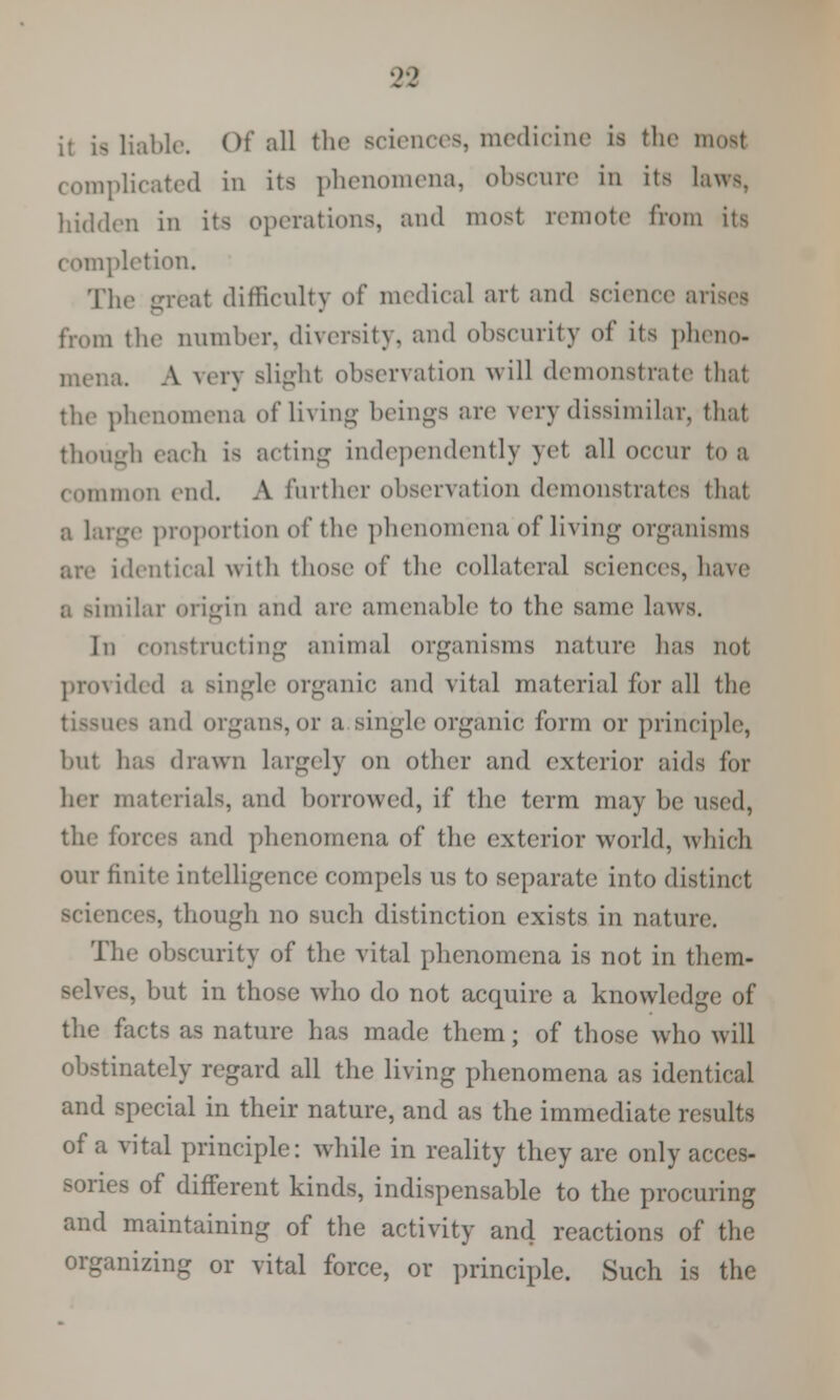 ;• is liable Of all the sciences, medicine is the most complicated in its phenomena, obscnre in its laws, hidden in its operations, and most remote from its completion. The great difficulty of medical art and science arises from the number, diversity, and obscurity of its pheno- mena. A very Blight observation will demonstrate that the phenomena of living beings are very dissimilar, that though each is acting independently yet all occur to a common end. A further observation demonstrates that a Large proportion of the phenomena of living organisms identical with those of the collateral sciences, have imilar origin and are amenable to the same laws. Iu constructing animal organisms nature has not provided a single organic and vital material for all the i - and organs,or a single organic form or principle, but has drawn Largely on other and exterior aids for her materials, and borrowed, if the term may be used, the forces and phenomena of the exterior world, which our finite intelligence compels us to separate into distinct . though no such distinction exists in nature. The obscurity of the vital phenomena is not in them- 8, but in those who do not acquire a knowledge of the facts as nature has made them; of those who will obstinately regard all the living phenomena as identical and special in their nature, and as the immediate results of a vital principle: while in reality they are only acces- sories of different kinds, indispensable to the procuring and maintaining of the activity and reactions of the organizing or vital force, or principle. Such is the