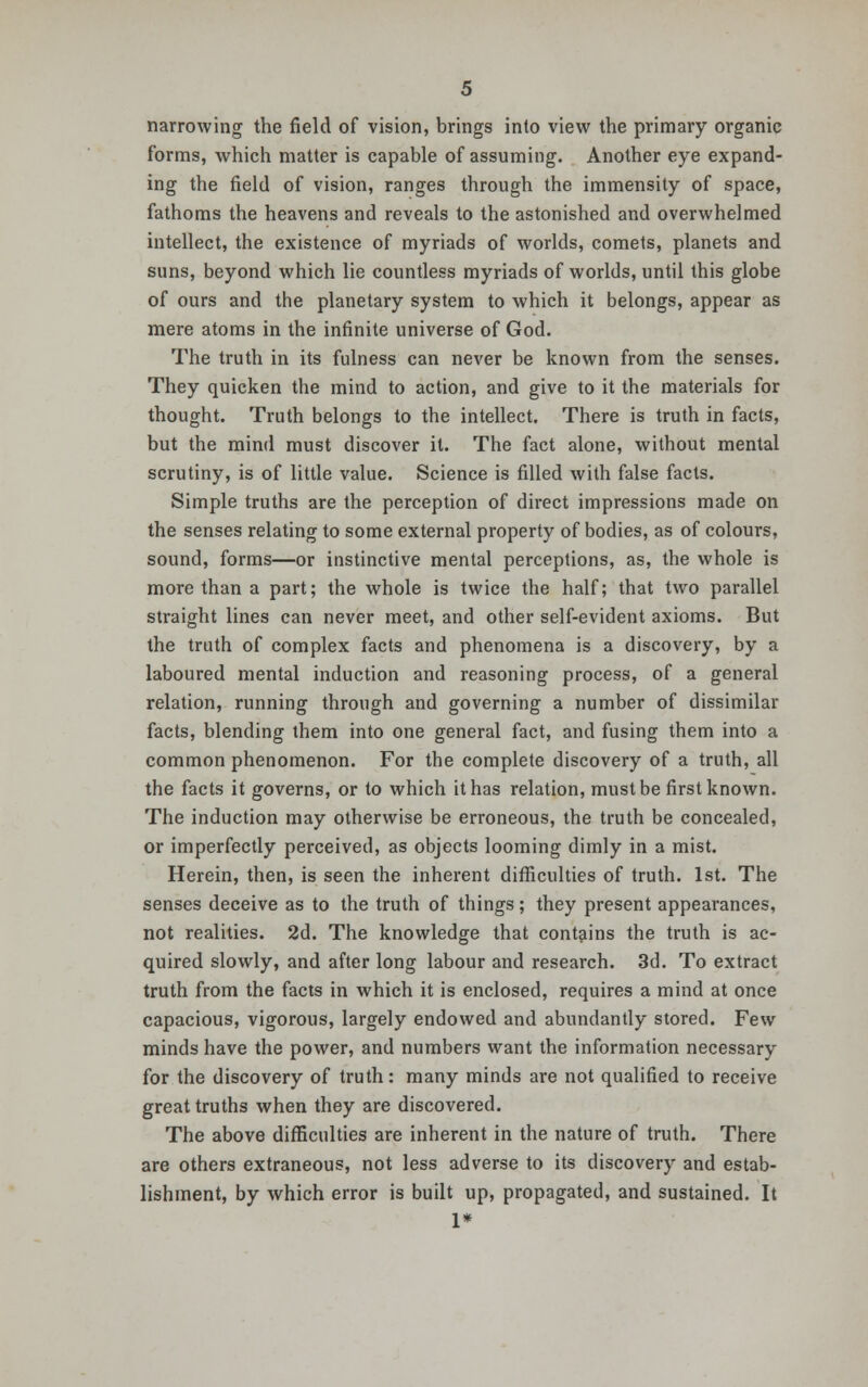 narrowing the field of vision, brings into view the primary organic forms, which matter is capable of assuming. Another eye expand- ing the field of vision, ranges through the immensity of space, fathoms the heavens and reveals to the astonished and overwhelmed intellect, the existence of myriads of worlds, comets, planets and suns, beyond which lie countless myriads of worlds, until this globe of ours and the planetary system to which it belongs, appear as mere atoms in the infinite universe of God. The truth in its fulness can never be known from the senses. They quicken the mind to action, and give to it the materials for thought. Truth belongs to the intellect. There is truth in facts, but the mind must discover it. The fact alone, without mental scrutiny, is of little value. Science is filled with false facts. Simple truths are the perception of direct impressions made on the senses relating to some external property of bodies, as of colours, sound, forms—or instinctive mental perceptions, as, the whole is more than a part; the whole is twice the half; that two parallel straight lines can never meet, and other self-evident axioms. But the truth of complex facts and phenomena is a discovery, by a laboured mental induction and reasoning process, of a general relation, running through and governing a number of dissimilar facts, blending them into one general fact, and fusing them into a common phenomenon. For the complete discovery of a truth, all the facts it governs, or to which it has relation, must be first known. The induction may otherwise be erroneous, the truth be concealed, or imperfectly perceived, as objects looming dimly in a mist. Herein, then, is seen the inherent difficulties of truth. 1st. The senses deceive as to the truth of things; they present appearances, not realities. 2d. The knowledge that contains the truth is ac- quired slowly, and after long labour and research. 3d. To extract truth from the facts in which it is enclosed, requires a mind at once capacious, vigorous, largely endowed and abundantly stored. Few minds have the power, and numbers want the information necessary for the discovery of truth: many minds are not qualified to receive great truths when they are discovered. The above difficulties are inherent in the nature of truth. There are others extraneous, not less adverse to its discovery and estab- lishment, by which error is built up, propagated, and sustained. It 1*