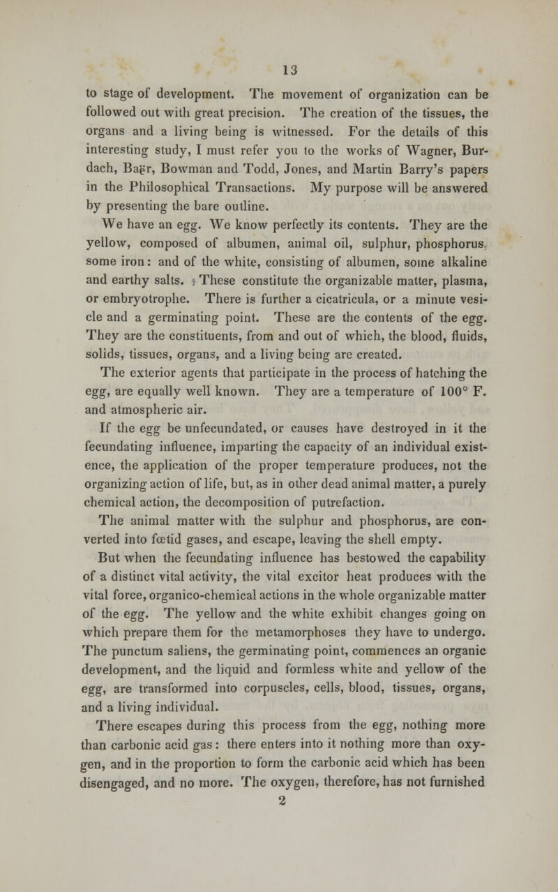 to stage of development. The movement of organization can be followed out with great precision. The creation of the tissues, the organs and a living being is witnessed. For the details of this interesting study, I must refer you to the works of Wagner, Bur- dach, Bagr, Bowman and Todd, Jones, and Martin Barry's papers in the Philosophical Transactions. My purpose will be answered by presenting the bare outline. We have an egg. We know perfectly its contents. They are the yellow, composed of albumen, animal oil, sulphur, phosphorus, some iron: and of the white, consisting of albumen, some alkaline and earthy salts, i These constitute the organizable matter, plasma, or embryotrophe. There is further a cicatricula, or a minute vesi- cle and a germinating point. These are the contents of the egg. They are the constituents, from and out of which, the blood, fluids, solids, tissues, organs, and a living being are created. The exterior agents that participate in the process of hatching the egg, are equally well known. They are a temperature of 100° F. and atmospheric air. If the egg be unfecundated, or causes have destroyed in it the fecundating influence, imparting the capacity of an individual exist- ence, the application of the proper temperature produces, not the organizing action of life, but, as in other dead animal matter, a purely chemical action, the decomposition of putrefaction. The animal matter with the sulphur and phosphorus, are con- verted into fcetid gases, and escape, leaving the shell empty. But when the fecundating influence has bestowed the capability of a distinct vital activity, the vital excitor heat produces with the vital force, organico-chemical actions in the whole organizable matter of the egg. The yellow and the white exhibit changes going on which prepare them for the metamorphoses they have to undergo. The punctum saliens, the germinating point, commences an organic development, and the liquid and formless white and yellow of the egg, are transformed into corpuscles, cells, blood, tissues, organs, and a living individual. There escapes during this process from the egg, nothing more than carbonic acid gas : there enters into it nothing more than oxy- gen, and in the proportion to form the carbonic acid which has been disengaged, and no more. The oxygen, therefore, has not furnished 2