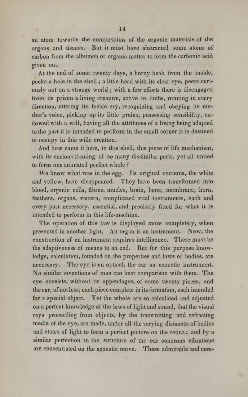 an atom towards the composition of the organic materials of the organs and tissues. But it must have abstracted some atoms of carbon from the albumen or organic matter to form the carbonic acid given out. At the end of some twenty days, a horny beak from the inside, pecks a hole in the shell; a little head with its clear eye, peers curi- ously out on a strange world ; with a few efforts there is disengaged from its prison a living creature, active in limbs, running in every direction, uttering its feeble cry, recognizing and obeying its mo- ther's voice, picking up its little grains, possessing sensibility, en- dowed with a will, having all the attributes of a living being adapted to the part it is intended to perform in the small corner it is destined to occupy in this wide creation. And how came it here, in this shell, this piece of life mechanism, with its curious framing of so many dissimilar parts, yet all united to form one animated perfect whole ? We know what was in the egg. Its original contents, the white and yellow, have disappeared. They have been transformed into blood, organic cells, fibres, mucles, brain, bone, membrane, horn, feathers, organs, viscera, complicated vital instruments, each and every part necessary, essential, and precisely fitted for what it is intended to perform in this life-machine. The operation of this law is displayed more completely, when presented in another light. An organ is an instrument. Now, the construction of an instrument requires intelligence. There must be the adaptiveness of means to an end. But for this purpose know- ledge, calculation, founded on the properties and laws of bodies, are necessary. The eye is an optical, the ear an acoustic instrument. No similar inventions of man can bear comparison with them. The eye consists, without its appendages, of some twenty pieces, and the ear, of not less, each piece complete in its formation, each intended for a special object. Yet the whole are so calculated and adjusted on a perfect knowledge of the laws of light and sound, that the visual rays proceeding from objects, by the transmitting and refracting media of the eye, are made, under all the varying distances of bodies and states of light to form a perfect picture on the retina; and by a similar perfection in the structure of the ear sonorous vibrations are concentrated on the acoustic nerve. These admirable and com-