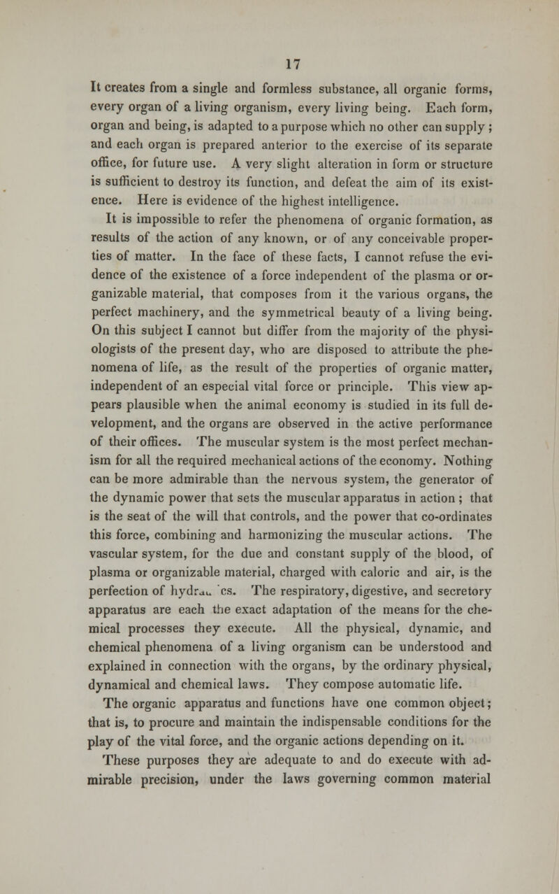 It creates from a single and formless substance, all organic forms, every organ of a living organism, every living being. Each form, organ and being, is adapted to a purpose which no other can supply ; and each organ is prepared anterior to the exercise of its separate office, for future use. A very slight alteration in form or structure is sufficient to destroy its function, and defeat the aim of its exist- ence. Here is evidence of the highest intelligence. It is impossible to refer the phenomena of organic formation, as results of the action of any known, or of any conceivable proper- ties of matter. In the face of these facts, I cannot refuse the evi- dence of the existence of a force independent of the plasma or or- ganizable material, that composes from it the various organs, the perfect machinery, and the symmetrical beauty of a living being. On this subject I cannot but differ from the majority of the physi- ologists of the present day, who are disposed to attribute the phe- nomena of life, as the result of the properties of organic matter, independent of an especial vital force or principle. This view ap- pears plausible when the animal economy is studied in its full de- velopment, and the organs are observed in the active performance of their offices. The muscular system is the most perfect mechan- ism for all the required mechanical actions of the economy. Nothing can be more admirable than the nervous system, the generator of the dynamic power that sets the muscular apparatus in action ; that is the seat of the will that controls, and the power that co-ordinates this force, combining and harmonizing the muscular actions. The vascular system, for the due and constant supply of the blood, of plasma or organizable material, charged with caloric and air, is the perfection of hydrau cs. The respiratory, digestive, and secretory apparatus are each the exact adaptation of the means for the che- mical processes they execute. All the physical, dynamic, and chemical phenomena of a living organism can be understood and explained in connection with the organs, by the ordinary physical, dynamical and chemical laws. They compose automatic life. The organic apparatus and functions have one common object; that is, to procure and maintain the indispensable conditions for the play of the vital force, and the organic actions depending on it. These purposes they are adequate to and do execute with ad- mirable precision, under the laws governing common material
