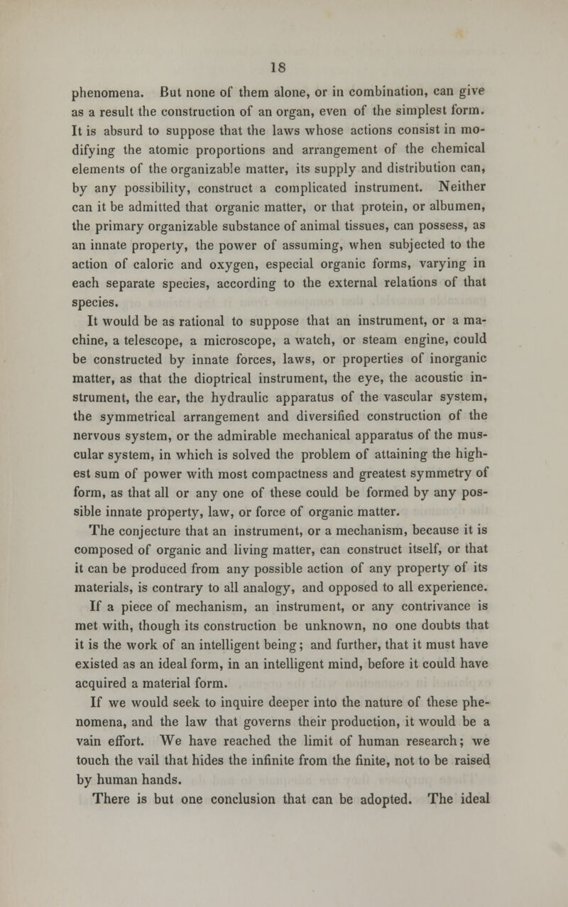 phenomena. But none of them alone, or in combination, can give as a result the construction of an organ, even of the simplest form. It is absurd to suppose that the laws whose actions consist in mo- difying the atomic proportions and arrangement of the chemical elements of the organizable matter, its supply and distribution can, by any possibility, construct a complicated instrument. Neither can it be admitted that organic matter, or that protein, or albumen, the primary organizable substance of animal tissues, can possess, as an innate property, the power of assuming, when subjected to the action of caloric and oxygen, especial organic forms, varying in each separate species, according to the external relations of that species. It would be as rational to suppose that an instrument, or a ma- chine, a telescope, a microscope, a watch, or steam engine, could be constructed by innate forces, laws, or properties of inorganic matter, as that the dioptrical instrument, the eye, the acoustic in- strument, the ear, the hydraulic apparatus of the vascular system, the symmetrical arrangement and diversified construction of the nervous system, or the admirable mechanical apparatus of the mus- cular system, in which is solved the problem of attaining the high- est sum of power with most compactness and greatest symmetry of form, as that all or any one of these could be formed by any pos- sible innate property, law, or force of organic matter. The conjecture that an instrument, or a mechanism, because it is composed of organic and living matter, can construct itself, or that it can be produced from any possible action of any property of its materials, is contrary to all analogy, and opposed to all experience. If a piece of mechanism, an instrument, or any contrivance is met with, though its construction be unknown, no one doubts that it is the work of an intelligent being; and further, that it must have existed as an ideal form, in an intelligent mind, before it could have acquired a material form. If we would seek to inquire deeper into the nature of these phe- nomena, and the law that governs their production, it would be a vain effort. We have reached the limit of human research; we touch the vail that hides the infinite from the finite, not to be raised by human hands. There is but one conclusion that can be adopted. The ideal