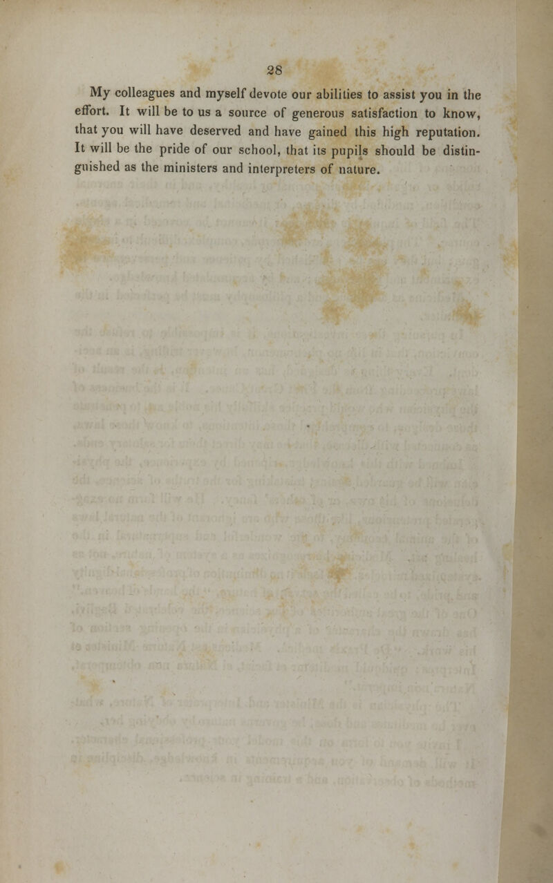 My colleagues and myself devote our abilities to assist you in the effort. It will be to us a source of generous satisfaction to know, that you will have deserved and have gained this high reputation. It will be the pride of our school, that its pupils should be distin- guished as the ministers and interpreters of nature.