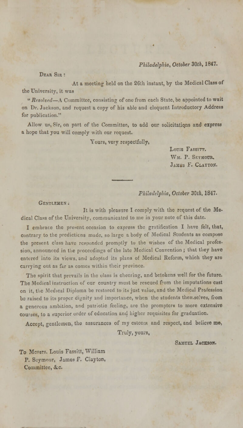 Philadelphia, October 30th, 1847. Dear Sir : At a meeting held on the 26th instant, by the Medical Class of the University, it was Resolved—A Committee, consisting of one from cacli State, be appointed to wait on Dr. Jackson, and request a copy of his able and eloquent Introductory Address for publication. Allow us, Sir, on part of the Committee, to add our solicitatiqns and express a hope that you will comply with our request. Yours, very respectfully, Louis Fassitt. Wm. P. Seymour. Jambs F. Clayton. Philadelphia, October 30tk, 1847. Gentlemen ; It is with pleasure I comply with the request of the Me- dical Class of the University, communicated to me in your note of this date. I embrace the present occasion to express the gratification I have felt, that, contrary to the predictions made, so large a body of Medical Students as compose the present class have responded promptly to the wishes of the Medical profes- sion, announced in the proceedings of the late Medical Convention ; that they have entered into its views, and adopted its plans of Medical Reform, which they are carrying out as far as conies within their province. The spirit that prevails in the class is cheering, and betokens well for the future. The Medical instruction of cur country must be rescued from the imputations cast on it, the Medical Diploma be restored to its just value, and the Medical Profession be raised to its proper dignity and importance, when the students therr.sclves, from a generous ambition, and patriotic feeling, are the prompters to more extensive courses, to a superior order of education and higher requisites for graduation. Accept, gentlemen, tho assurances of my cstccra and respect, and believe me, Truly, yours, Samuel Jackson. To Mc?srs. Louis Fassitt, William P. Seymour, James F. Clayton, Committee, &c.