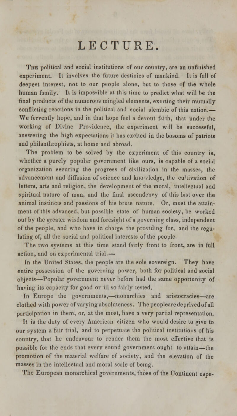 The political and social institutions of our country, are an unfinished experiment. It involves the future destinies of mankind. It is full of deepest interest, not to our people alone, but to tliose of the whole human family. It is impossible at this lime tu predict what will he the final products of the numerous mingled elements, exerting their mutually conflicting reactions in the political and social alembic of this nation.— We fervently hope, and in that hope feel a devout faith, that under the working of Divine Providence, the experiment will be successful, answering the high expectations it has excited in the bosoms of patriots and phiianthrophists, at home and abroad. The problem to be solved by the experiment of this country is, whether a purely popular government like ours, is capable of a social organization securing the progress of civilization in the masses, the advancement and diffusion of science and knowledge, the cultivation of letters, arts and religion, the development of the moral, intellectual and spiritual nature of man, and the final ascendency of this last over the animal instincts and passions of his brute nature. Or, must the attain- ment of this advanced, but possible state of human society, be worked out by the greater wisdom and foresight of a governing class, independent of the people, and who have in charge the providing for, and the regu- lating of, all the social and political interests of the people. The two systems at this time stand fairly front to front, are in full action, and on experimental trial.— In the United States, the people are the sole sovereign. They have entire possession of the governing power, both for political and social objects—Popular government never before had the same opportunity of having its capacity for good or ill so fairly tested. In Europe the governments,—monarchies and aristocracies—are clothed with power of varying absoluteness. Thepeoplearedeprivedofall participation in them, or, at the most, have a very partial representation. It is the duty of every American citizen who would desire to give to our system a fair trial, and to perpetuate the political institutions of his country, that he endeavour to render them the most effective that is possible for the ends that every sound government ought to attain—the promotion of the material welfare of society, and the elevation of the masses in the intellectual and moral scale of being. The European monarchical governments, those of the Continent espe-