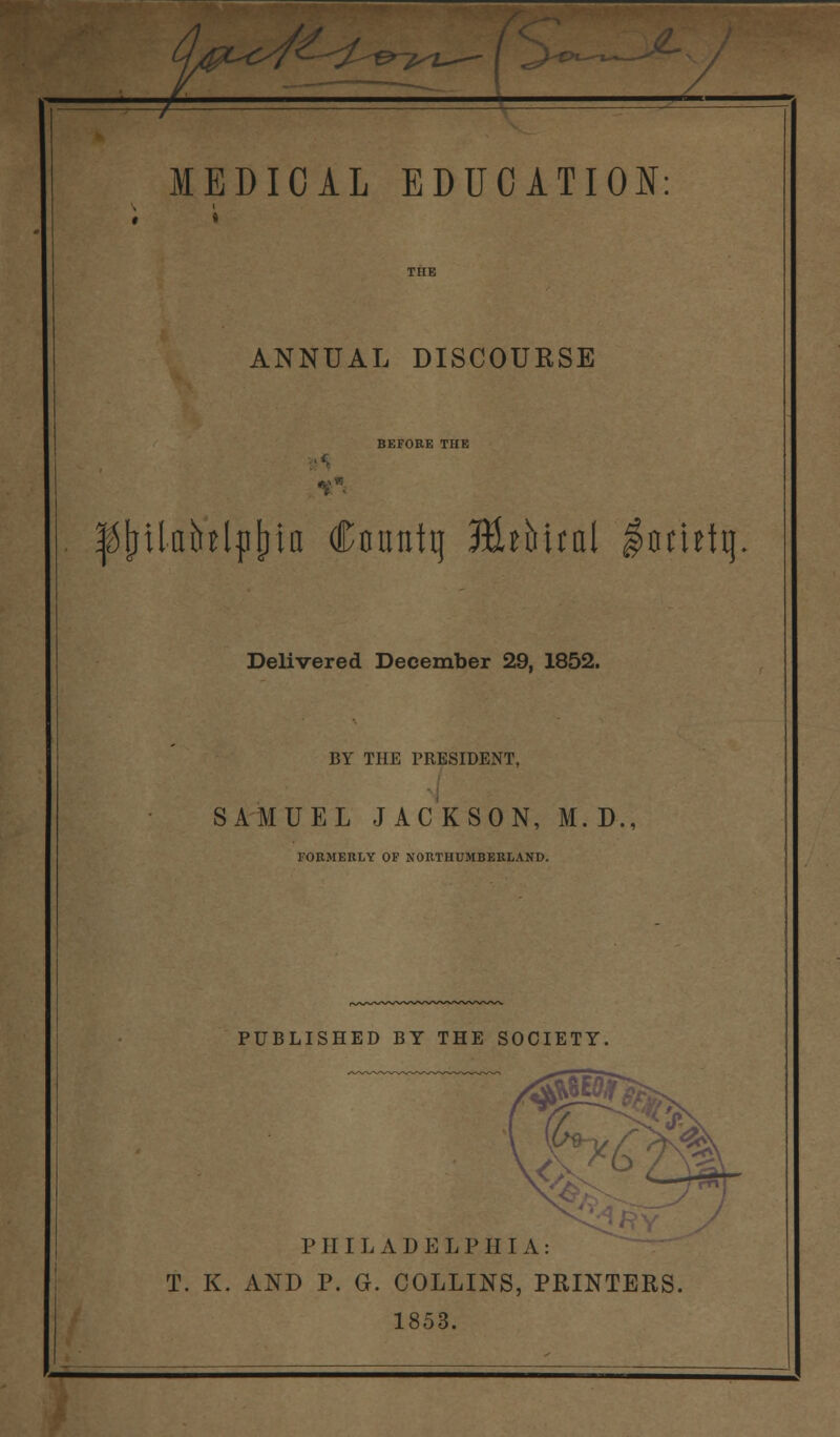 * » ANNUAL DISCOURSE BEFORE THE ^(nlainljilna Conntq JEUMtal $omtt) Delivered December 29, 1852. BY THE PRESIDENT, SAMUEL JACKSON, M. D., FORMERLY OF NORTHUMBERLAND. PUBLISHED BY THE SOCIETY, PHILADELPHIA: T. K. AND P. G. COLLINS, PRINTERS. 1853.