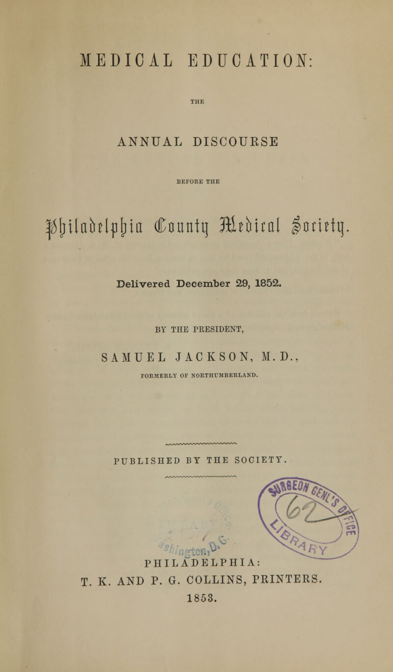 ANNUAL DISCOURSE BEFORE THE ^jjilablpljia Cfluntq EWual $amfq Delivered December 29, 1852. BY THE PRESIDENT, SAMUEL JACKSON, M.D., FORMERLY OF NORTHUMBERLAND. PUBLISHED BY THE SOCIETY, PHILADELPHIA: T. K. AND P. G. COLLINS, PRINTERS. 1853.