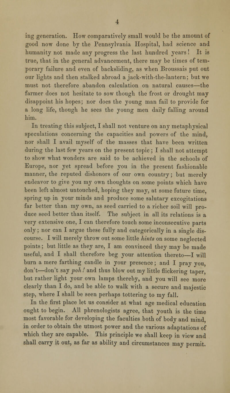 ing generation. How comparatively small would be the amount of good now done by the Pennsylvania Hospital, had science and humanity not made any progress the last hundred years! It is true, that in the general advancement, there may be times of tem- porary failure and even of backsliding, as when Broussais put out our lights and then stalked abroad a jack-with-the-lantern; but we must not therefore abandon calculation on natural causes—the farmer does not hesitate to sow though the frost or drought may disappoint his hopes; nor does the young man fail to provide for a long life, though he sees the young men daily falling around him. In treating this subject, I shall not venture on any metaphysical speculations concerning the capacities and powers of the mind, nor shall I avail myself of the masses that have been written during the last few years on the present topic ; I shall not attempt to show what wonders are said to be achieved in the schools of Europe, nor yet spread before you in the present fashionable manner, the reputed dishonors of our own country; but merely endeavor to give you my own thoughts on some points which have been left almost untouched, hoping they may, at some future time, spring up in your minds and produce some salutary excogitations far better than my own, as seed carried to a richer soil will pro- duce seed better than itself. The subject in all its relations is a very extensive one, I can therefore touch some inconsecutive parts only; nor can I argue these fully and categorically in a single dis- course. I will merely throw out some little hints on some neglected points; but little as they are, I am convinced they may be made useful, and I shall therefore beg your attention thereto—I will burn a mere farthing candle in your presence; and I pray you, don't—don't say poll! and thus blow out my little flickering taper, but rather light your own lamps thereby, and you will see more clearly than I do, and be able to walk with a secure and majestic step, where I shall be seen perhaps tottering to my fall. In the first place let us consider at what age medical education ought to begin. All phrenologists agree, that youth is the time most favorable for developing the faculties both of body and mind in order to obtain the utmost power and the various adaptations of which they are capable. This principle we shall keep in view and shall carry it out, as far as ability and circumstances may permit.