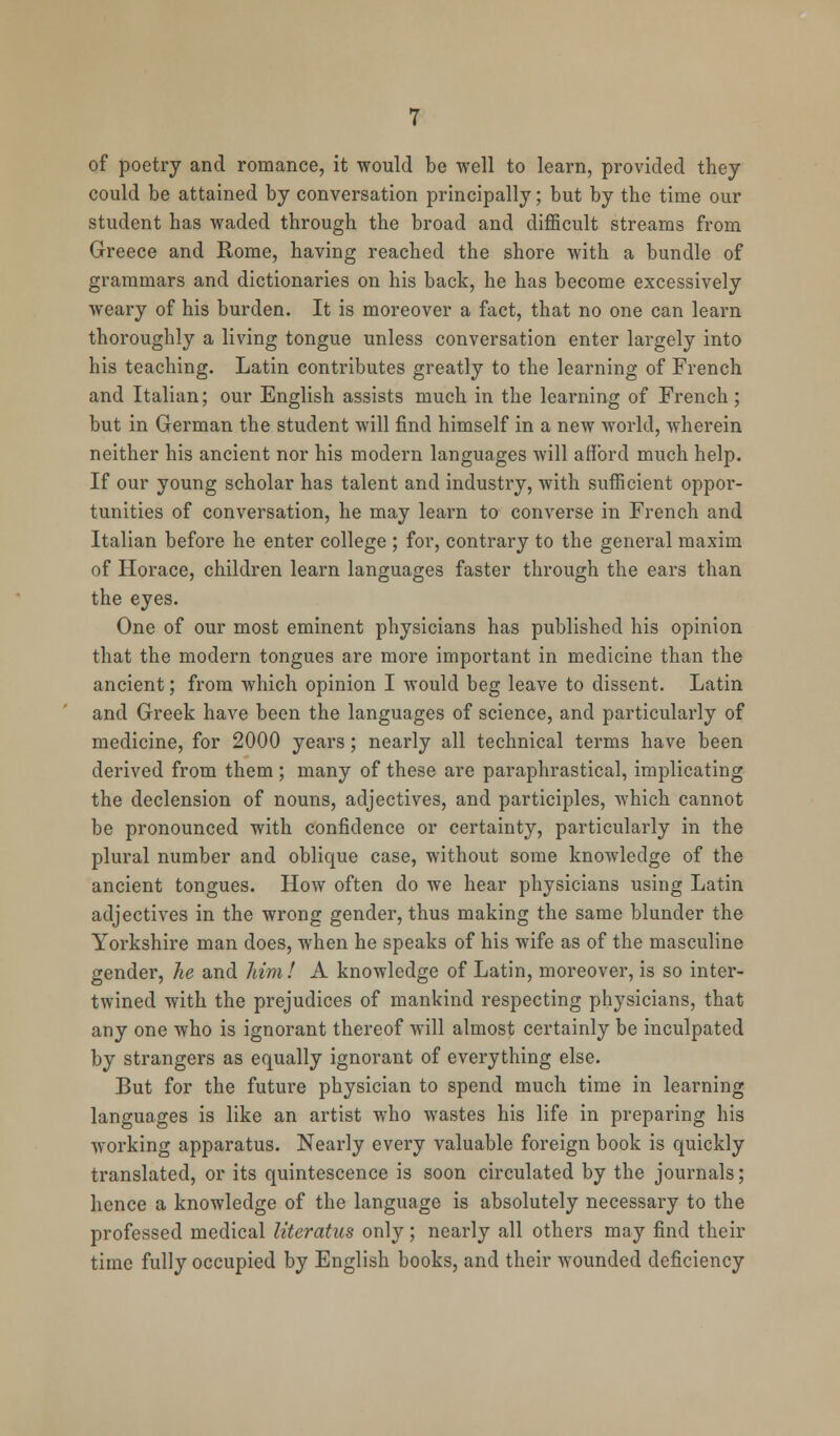 of poetry and romance, it would be well to learn, provided they could be attained by conversation principally; but by the time our student has waded through the broad and difficult streams from Greece and Rome, having reached the shore with a bundle of grammars and dictionaries on his back, he has become excessively weary of his burden. It is moreover a fact, that no one can learn thoroughly a living tongue unless conversation enter largely into his teaching. Latin contributes greatly to the learning of French and Italian; our English assists much in the learning of French; but in German the student will find himself in a new world, wherein neither his ancient nor his modern languages will afford much help. If our young scholar has talent and industry, with sufficient oppor- tunities of conversation, he may learn to converse in French and Italian before he enter college ; for, contrary to the general maxim of Horace, children learn languages faster through the ears than the eyes. One of our most eminent physicians has published his opinion that the modern tongues are more important in medicine than the ancient; from which opinion I would beg leave to dissent. Latin and Greek have been the languages of science, and particularly of medicine, for 2000 years; nearly all technical terms have been derived from them ; many of these are paraphrastical, implicating the declension of nouns, adjectives, and participles, which cannot be pronounced with confidence or certainty, particularly in the plural number and oblique case, without some knowledge of the ancient tongues. How often do we hear physicians using Latin adjectives in the wrong gender, thus making the same blunder the Yorkshire man does, when he speaks of his wife as of the masculine gender, he and him! A knowledge of Latin, moreover, is so inter- twined with the prejudices of mankind respecting physicians, that any one who is ignorant thereof will almost certainly be inculpated by strangers as equally ignorant of everything else. But for the future physician to spend much time in learning languages is like an artist who wastes his life in preparing his working apparatus. Nearly every valuable foreign book is quickly translated, or its quintescence is soon circulated by the journals; hence a knowledge of the language is absolutely necessary to the professed medical literatiis only; nearly all others may find their time fully occupied by English books, and their wounded deficiency