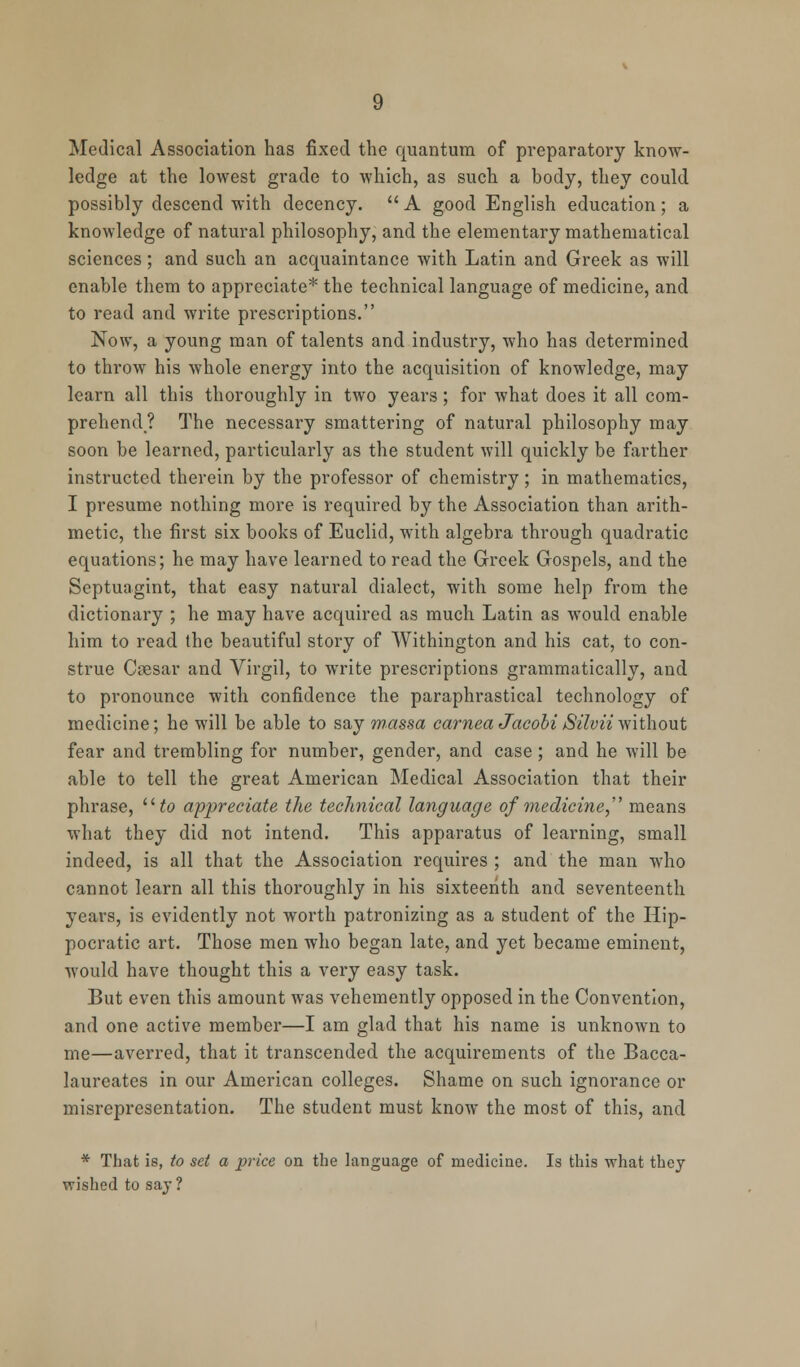 Medical Association has fixed the quantum of preparatory know- ledge at the lowest grade to which, as such a body, they could possibly descend with decency.  A good English education; a knowledge of natural philosophy, and the elementary mathematical sciences; and such an acquaintance with Latin and Greek as will enable them to appreciate* the technical language of medicine, and to read and write prescriptions. Now, a young man of talents and industry, who has determined to throw his whole energy into the acquisition of knowledge, may learn all this thoroughly in two years; for what does it all com- prehend? The necessary smattering of natural philosophy may soon be learned, particularly as the student will quickly be farther instructed therein by the professor of chemistry; in mathematics, I presume nothing more is required by the Association than arith- metic, the first six books of Euclid, with algebra through quadratic equations; he may have learned to read the Greek Gospels, and the Septuagint, that easy natural dialect, with some help from the dictionary ; he may have acquired as much Latin as would enable him to read the beautiful story of Withington and his cat, to con- strue Csesar and Virgil, to write prescriptions grammatically, and to pronounce with confidence the paraphrastical technology of medicine; he will be able to say wassa carnea JacobiSilvii without fear and trembling for number, gender, and case; and he will be able to tell the great American Medical Association that their phrase, llto appreciate the technical language of medicine,' means what they did not intend. This apparatus of learning, small indeed, is all that the Association requires ; and the man who cannot learn all this thoroughly in his sixteenth and seventeenth years, is evidently not worth patronizing as a student of the Hip- pocratic art. Those men who began late, and yet became eminent, would have thought this a very easy task. But even this amount was vehemently opposed in the Convention, and one active member—I am glad that his name is unknown to me—averred, that it transcended the acquirements of the Bacca- laureates in our American colleges. Shame on such ignorance or misrepresentation. The student must know the most of this, and * That is, to set a price on the language of medicine. Is this what they wished to say ?