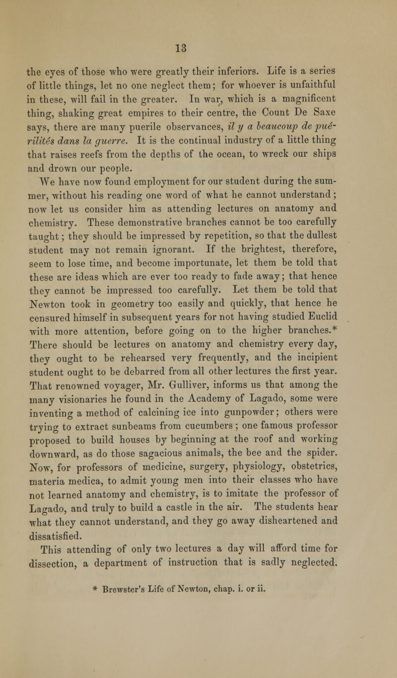 the eyes of those who were greatly their inferiors. Life is a series of little things, let no one neglect them; for whoever is unfaithful in these, will fail in the greater. In war, which is a magnificent thing, shaking great empires to their centre, the Count De Saxe says, there are many puerile observances, il y a beaucoup de pue- rilites dans la guerre. It is the continual industry of a little thing that raises reefs from the depths of the ocean, to wreck our ships and drown our people. We have now found employment for our student during the sum- mer, without his reading one word of what he cannot understand; now let us consider him as attending lectures on anatomy and chemistry. These demonstrative branches cannot be too carefully taught; they should be impressed by repetition, so that the dullest student may not remain ignorant. If the brightest, therefore, seem to lose time, and become importunate, let them be told that these are ideas which are ever too ready to fade away; that hence they cannot be impressed too carefully. Let them be told that Newton took in geometry too easily and quickly, that hence he censured himself in subsequent years for not having studied Euclid with more attention, before going on to the higher branches.* There should be lectures on anatomy and chemistry every day, they ought to be rehearsed very frequently, and the incipient student ought to be debarred from all other lectures the first year. That renowned voyager, Mr. Gulliver, informs us that among the many visionaries he found in the Academy of Lagado, some were inventing a method of calcining ice into gunpowder; others were trying to extract sunbeams from cucumbers; one famous professor proposed to build houses by beginning at the roof and working downward, as do those sagacious animals, the bee and the spider. Now, for professors of medicine, surgery, physiology, obstetrics, materia medica, to admit young men into their classes who have not learned anatomy and chemistry, is to imitate the professor of Lagado, and truly to build a castle in the air. The students hear what they cannot understand, and they go away disheartened and dissatisfied. This attending of only two lectures a day will afford time for dissection, a department of instruction that is sadly neglected. * Brewster's Life of Newton, chap. i. or ii.