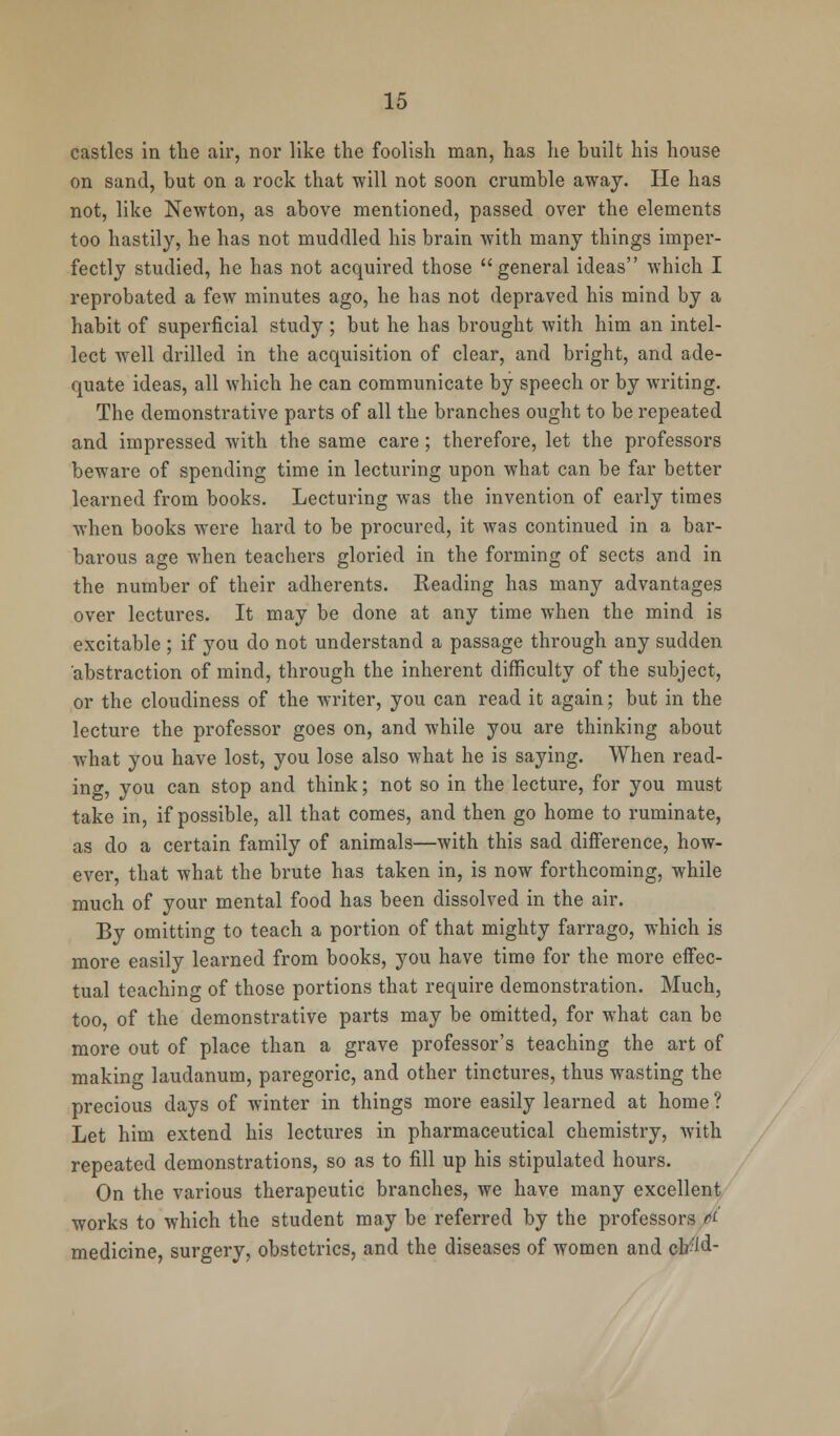 castles in the air, nor like the foolish man, has he built his house on sand, but on a rock that will not soon crumble away. He has not, like Newton, as above mentioned, passed over the elements too hastily, he has not muddled his brain with many things imper- fectly studied, he has not acquired those general ideas which I reprobated a few minutes ago, he has not depraved his mind by a habit of superficial study; but he has brought with him an intel- lect well drilled in the acquisition of clear, and bright, and ade- quate ideas, all which he can communicate by speech or by writing. The demonstrative parts of all the branches ought to be repeated and impressed with the same care; therefore, let the professors beware of spending time in lecturing upon what can be far better learned from books. Lecturing was the invention of early times when books were hard to be procured, it was continued in a bar- barous age when teachers gloried in the forming of sects and in the number of their adherents. Reading has many advantages over lectures. It may be done at any time when the mind is excitable ; if you do not understand a passage through any sudden abstraction of mind, through the inherent difficulty of the subject, or the cloudiness of the writer, you can read it again; but in the lecture the professor goes on, and while you are thinking about what you have lost, you lose also what he is saying. When read- ing, you can stop and think; not so in the lecture, for you must take in, if possible, all that comes, and then go home to ruminate, as do a certain family of animals—with this sad difference, how- ever, that what the brute has taken in, is now forthcoming, while much of your mental food has been dissolved in the air. By omitting to teach a portion of that mighty farrago, which is more easily learned from books, you have time for the more effec- tual teaching of those portions that require demonstration. Much, too, of the demonstrative parts may be omitted, for what can be more out of place than a grave professor's teaching the art of making laudanum, paregoric, and other tinctures, thus wasting the precious days of winter in things more easily learned at home? Let him extend his lectures in pharmaceutical chemistry, with repeated demonstrations, so as to fill up his stipulated hours. On the various therapeutic branches, we have many excellent works to which the student may be referred by the professors & medicine, surgery, obstetrics, and the diseases of women and cb:id-