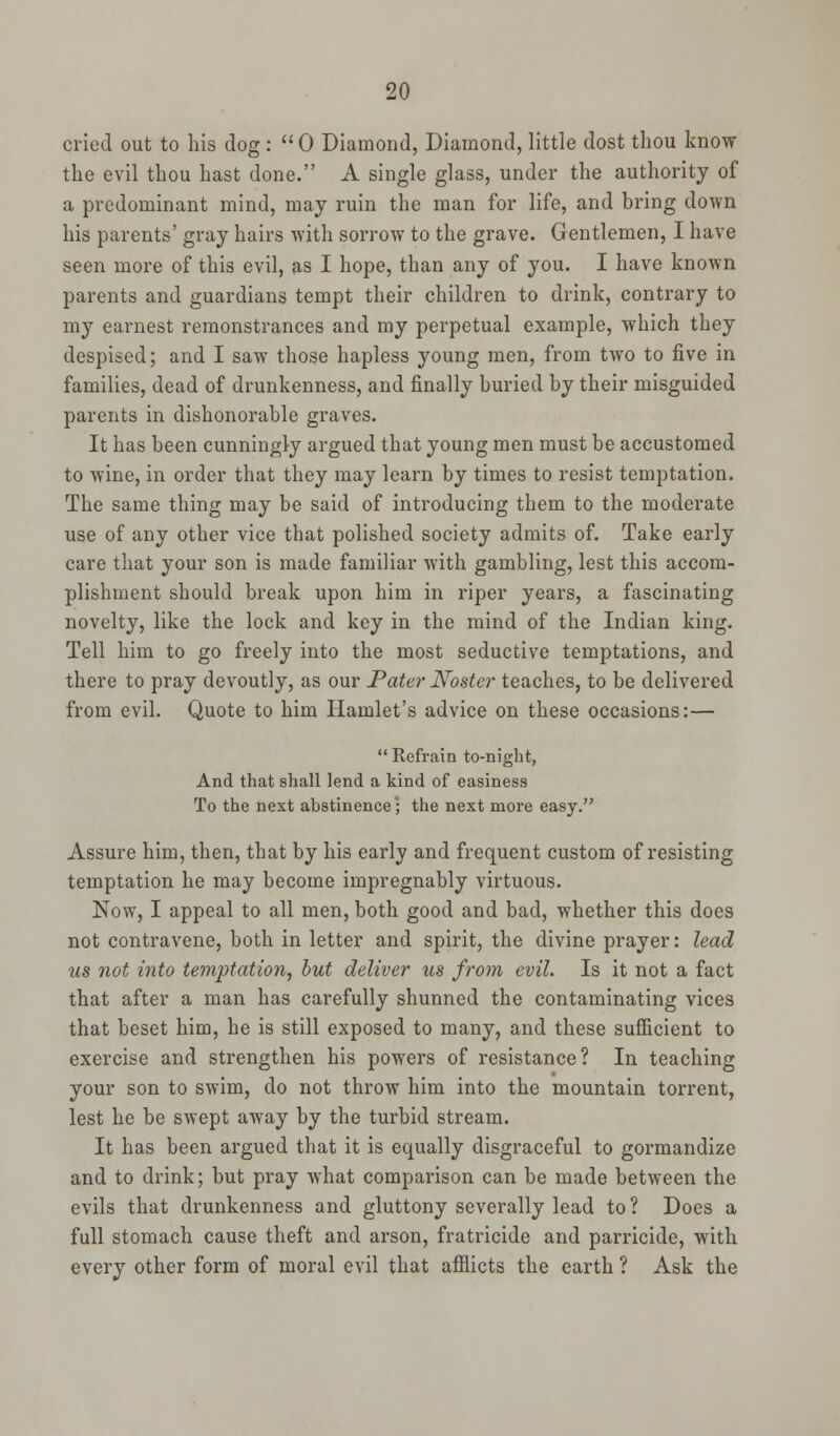 cried out to his dog :  0 Diamond, Diamond, little dost thou know the evil thou hast done. A single glass, under the authority of a predominant mind, may ruin the man for life, and bring down his parents' gray hairs with sorrow to the grave. Gentlemen, I have seen more of this evil, as I hope, than any of you. I have known parents and guardians tempt their children to drink, contrary to my earnest remonstrances and my perpetual example, which they despised; and I saw those hapless young men, from two to five in families, dead of drunkenness, and finally buried by their misguided parents in dishonorable graves. It has been cunningly argued that young men must be accustomed to wine, in order that they may learn by times to resist temptation. The same thing may be said of introducing them to the moderate use of any other vice that polished society admits of. Take early care that your son is made familiar with gambling, lest this accom- plishment should break upon him in riper years, a fascinating novelty, like the lock and key in the mind of the Indian king. Tell him to go freely into the most seductive temptations, and there to pray devoutly, as our Pater JVoster teaches, to be delivered from evil. Quote to him Hamlet's advice on these occasions:—  Refrain to-night, And that shall lend a kind of easiness To the next abstinence; the next more easy. Assure him, then, that by his early and frequent custom of resisting temptation he may become impregnably virtuous. Now, I appeal to all men, both good and bad, whether this does not contravene, both in letter and spirit, the divine prayer: lead us not into temptation, but deliver us from evil. Is it not a fact that after a man has carefully shunned the contaminating vices that beset him, he is still exposed to many, and these sufficient to exercise and strengthen his powers of resistance? In teaching your son to swim, do not throw him into the mountain torrent, lest he be swept away by the turbid stream. It has been argued that it is equally disgraceful to gormandize and to drink; but pray what comparison can be made between the evils that drunkenness and gluttony severally lead to? Does a full stomach cause theft and arson, fratricide and parricide, with every other form of moral evil that afflicts the earth ? Ask the