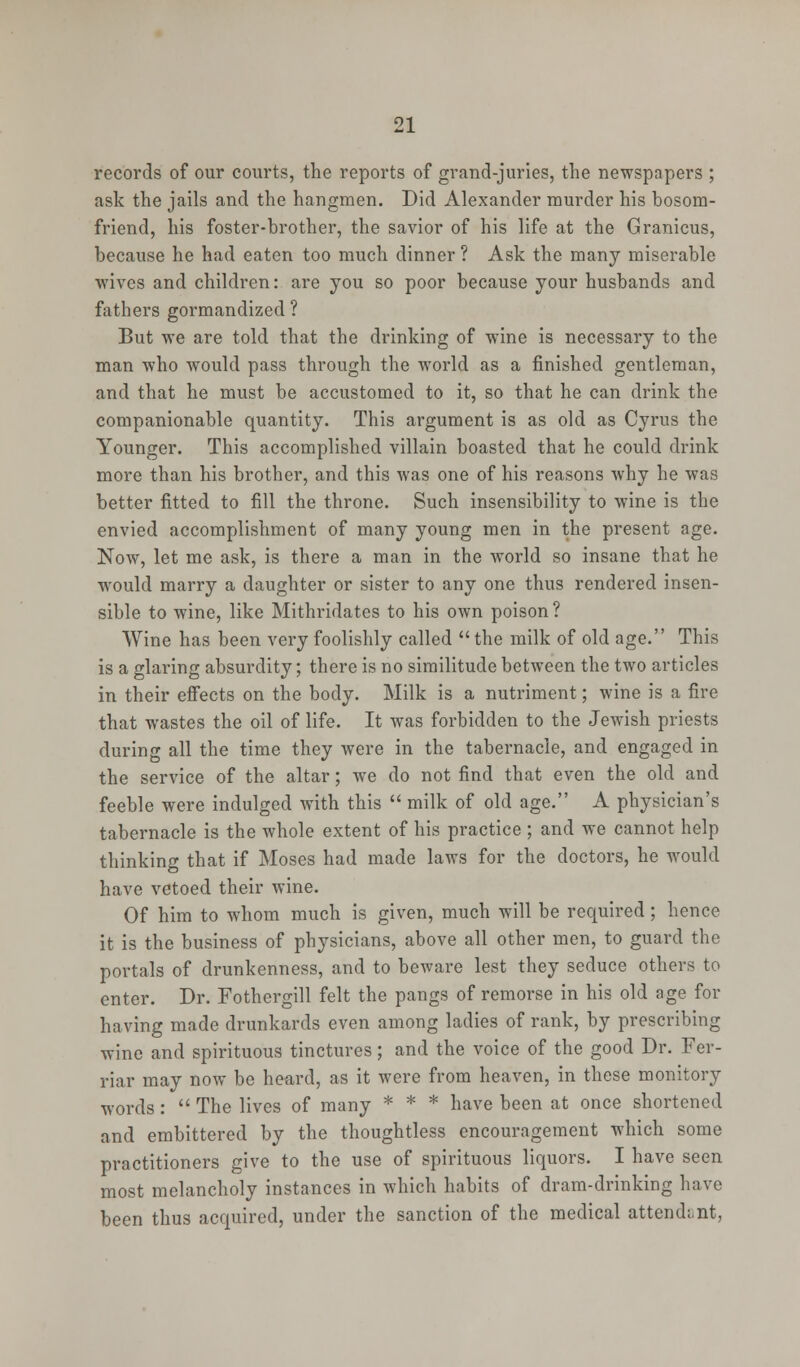 records of our courts, the reports of grand-juries, the newspapers ; ask the jails and the hangmen. Did Alexander murder his bosom- friend, his foster-brother, the savior of his life at the Granicus, because he had eaten too much dinner ? Ask the many miserable wives and children: are you so poor because your husbands and fathers gormandized ? But we are told that the drinking of wine is necessary to the man who would pass through the world as a finished gentleman, and that he must be accustomed to it, so that he can drink the companionable quantity. This argument is as old as Cyrus the Younger. This accomplished villain boasted that he could drink more than his brother, and this was one of his reasons why he was better fitted to fill the throne. Such insensibility to wine is the envied accomplishment of many young men in the present age. Now, let me ask, is there a man in the world so insane that he would marry a daughter or sister to any one thus rendered insen- sible to wine, like Mithridates to his own poison ? Wine has been very foolishly called  the milk of old age. This is a glaring absurdity; there is no similitude between the two articles in their effects on the body. Milk is a nutriment; wine is a fire that wastes the oil of life. It was forbidden to the Jewish priests during all the time they were in the tabernacle, and engaged in the service of the altar; we do not find that even the old and feeble were indulged with this  milk of old age. A physician's tabernacle is the whole extent of his practice ; and we cannot help thinking that if Moses had made laws for the doctors, he would have vetoed their wine. Of him to whom much is given, much will be required; hence it is the business of physicians, above all other men, to guard the portals of drunkenness, and to beware lest they seduce others to enter. Dr. Fothergill felt the pangs of remorse in his old age for having made drunkards even among ladies of rank, by prescribing wine and spirituous tinctures; and the voice of the good Dr. Fer- riar may now be heard, as it were from heaven, in these monitory words :  The lives of many * * * have been at once shortened and embittered by the thoughtless encouragement which some practitioners give to the use of spirituous liquors. I have seen most melancholy instances in which habits of dram-drinking have been thus acquired, under the sanction of the medical attend; nt