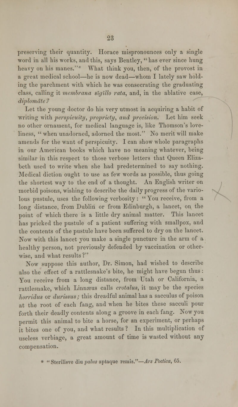 preserving their quantity. Horace mispronounces only a single word in all his works, and this, says Bentley, has ever since hung heavy on his manes.* What think you, then, of the provost in a great medical school—he is now dead—whom I lately saw hold- ing the parchment with which he was consecrating the graduating class, calling it membrana slglllo rata, and, in the ablative case, diplomdte ? Let the young doctor do his very utmost in acquiring a habit of writing with perspicuity, propriety, and precision. Let him seek no other ornament, for medical language is, like Thomson's love- liness,  when unadorned, adorned the most. No merit will make amends for the want of perspicuity. I can show whole paragraphs in our American books which have no meaning whatever, being similar in this respect to those verbose letters that Queen Eliza- beth used to write when she had predetermined to say nothing. Medical diction ought to use as few words as possible, thus going the shortest way to the end of a thought. An English writer on morbid poisons, wishing to describe the daily progress of the vario- lous pustule, uses the following verbosity :  You receive, from a long distance, from Dublin or from Edinburgh, a lancet, on the point of which there is a little dry animal matter. This lancet has pricked the pustule of a patient suffering with smallpox, and the contents of the pustule have been suffered to dry on the lancet. Now with this lancet you make a single puncture in the arm of a healthy person, not previously defended by vaccination or other- wise, and what results? Now suppose this author, Dr. Simon, had wished to describe also the effect of a rattlesnake's bite, he might have begun thus : You receive from a long distance, from Utah or California, a rattlesnake, which Linnaeus calls crotalus, it may be the species horridus or durissus; this dreadful animal has a sacculus of poison at the root of each fang, and when he bites these sacculi pour forth their deadly contents along a groove in each fang. Now you permit this animal to bite a horse, for an experiment, or perhaps it bites one of you, and what results ? In this multiplication of useless verbiage, a great amount of time is wasted without any compensation. *  Sterilisve diu pains aptaque remis.—Ars Poetica, 65. U