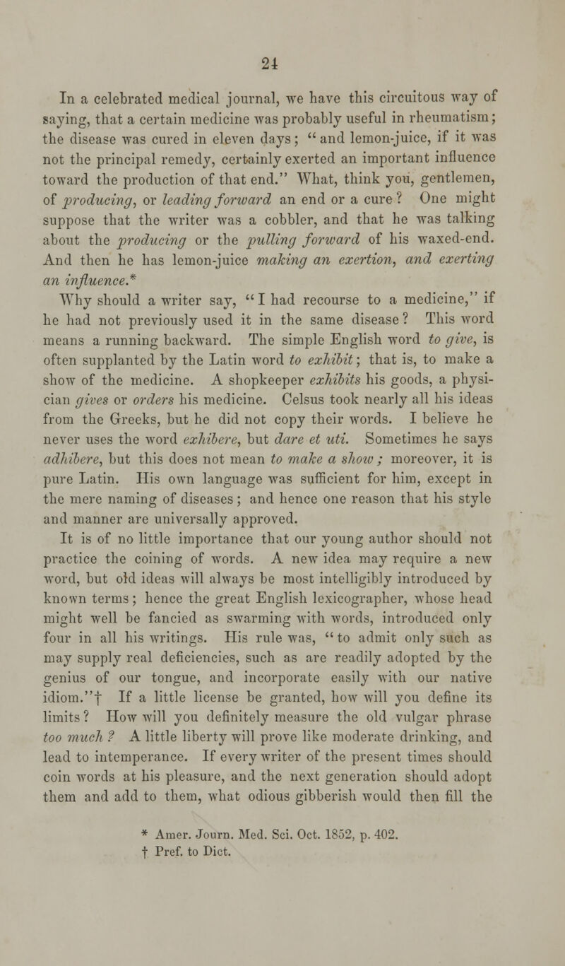 In a celebrated medical journal, we have this circuitous way of saying, that a certain medicine was probably useful in rheumatism; the disease was cured in eleven days;  and lemon-juice, if it was not the principal remedy, certainly exerted an important influence toward the production of that end. What, think you, gentlemen, of producing, or leading forward an end or a cure? One might suppose that the writer was a cobbler, and that he was talking about the producing or the pulling forward of his waxed-end. And then he has lemon-juice making an exertion, and exerting an influence* Why should a writer say, I had recourse to a medicine, if he had not previously used it in the same disease ? This word means a running backward. The simple English word to give, is often supplanted by the Latin word to exhibit; that is, to make a show of the medicine. A shopkeeper exhibits his goods, a physi- cian gives or orders his medicine. Celsus took nearly all his ideas from the Greeks, but he did not copy their words. I believe he never uses the word exhibere, but dare et uti. Sometimes he says adhibere, but this does not mean to make a shoiv; moreover, it is pure Latin. His own language was sufficient for him, except in the mere naming of diseases; and hence one reason that his style and manner are universally approved. It is of no little importance that our young author should not practice the coining of words. A new idea may require a new word, but old ideas will always be most intelligibly introduced by known terms; hence the great English lexicographer, whose head might well be fancied as swarming with words, introduced only four in all his writings. His rule was,  to admit only such as may supply real deficiencies, such as are readily adopted by the genius of our tongue, and incorporate easily with our native idiom.f If a little license be granted, how will you define its limits ? How will you definitely measure the old vulgar phrase too much ? A little liberty will prove like moderate drinking, and lead to intemperance. If every writer of the present times should coin words at his pleasure, and the next generation should adopt them and add to them, what odious gibberish would then fill the * Amer. Journ. Med. Sci. Oct. 1852, p. 402. f Pref. to Diet.