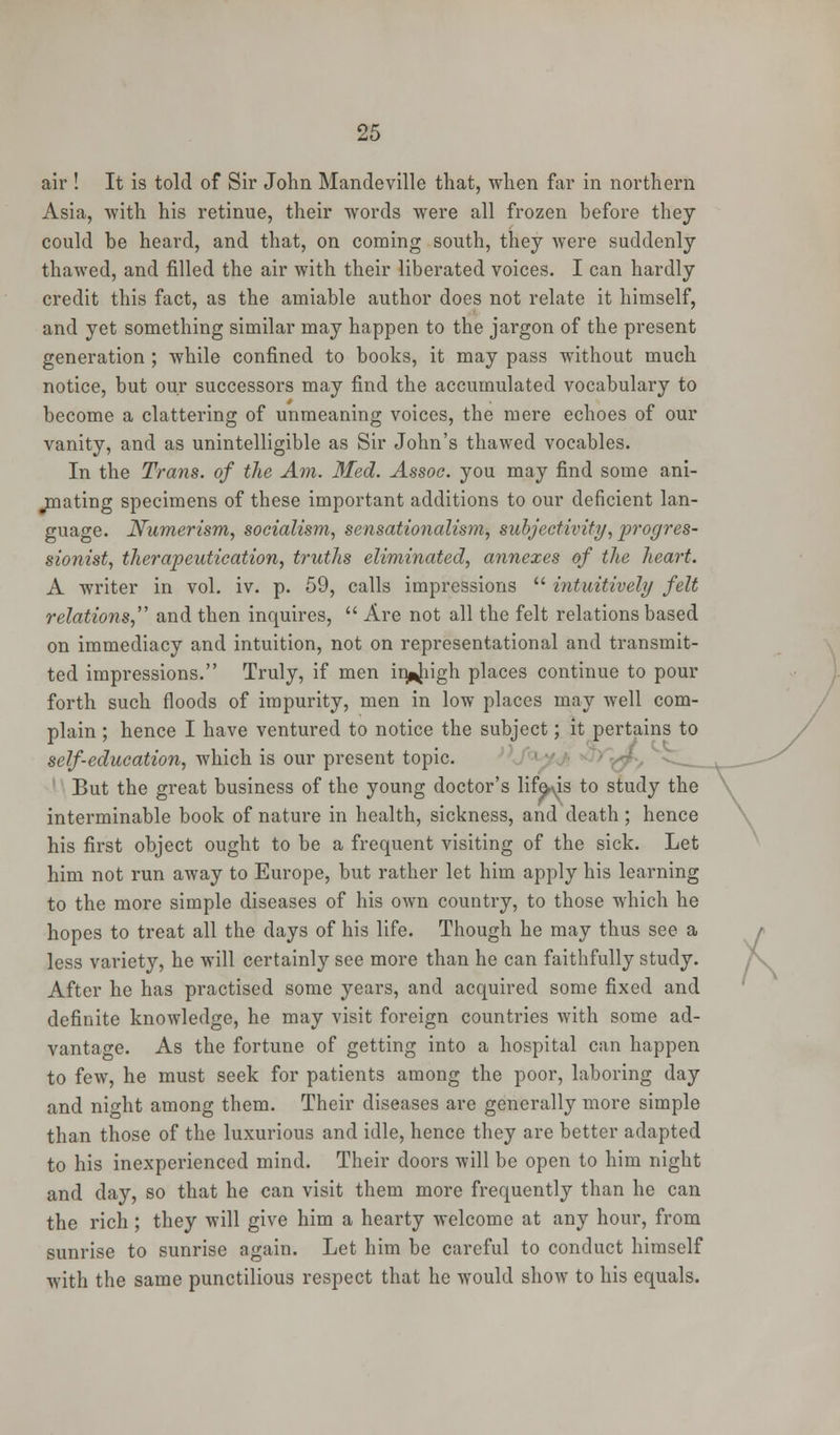 air ! It is told of Sir John Mandeville that, when far in northern Asia, -with his retinue, their words were all frozen before they could be heard, and that, on coming south, they were suddenly thawed, and filled the air with their liberated voices. I can hardly credit this fact, as the amiable author does not relate it himself, and yet something similar may happen to the jargon of the present generation ; while confined to books, it may pass without much notice, but our successors may find the accumulated vocabulary to become a clattering of unmeaning voices, the mere echoes of our vanity, and as unintelligible as Sir John's thawed vocables. In the Trans, of the Am. Med. Assoc, you may find some ani- mating specimens of these important additions to our deficient lan- guage. Numerism, socialism, sensationalism, subjectivity, progres- sionist, therapeutication, truths eliminated, annexes of the heart. A writer in vol. iv. p. 59, calls impressions  intuitively felt relations, and then inquires,  Are not all the felt relations based on immediacy and intuition, not on representational and transmit- ted impressions. Truly, if men in^iigh places continue to pour forth such floods of impurity, men in low places may well com- plain ; hence I have ventured to notice the subject; it pertains to self-education, which is our present topic. But the great business of the young doctor's lifers to study the interminable book of nature in health, sickness, and death; hence his first object ought to be a frequent visiting of the sick. Let him not run away to Europe, but rather let him apply his learning to the more simple diseases of his own country, to those which he hopes to treat all the days of his life. Though he may thus see a less variety, he will certainly see more than he can faithfully study. After he has practised some years, and acquired some fixed and definite knowledge, he may visit foreign countries with some ad- vantage. As the fortune of getting into a hospital can happen to few, he must seek for patients among the poor, laboring day and night among them. Their diseases are generally more simple than those of the luxurious and idle, hence they are better adapted to his inexperienced mind. Their doors will be open to him night and day, so that he can visit them more frequently than he can the rich; they will give him a hearty welcome at any hour, from sunrise to sunrise again. Let him be careful to conduct himself with the same punctilious respect that he would show to his equals.