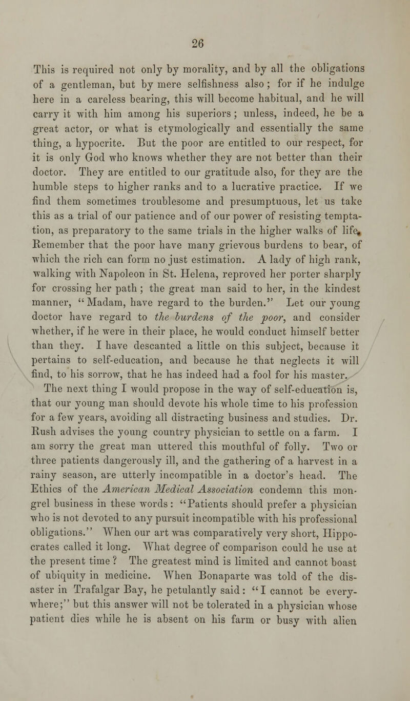 This is required not only by morality, and by all the obligations of a gentleman, but by mere selfishness also; for if he indulge here in a careless bearing, this will become habitual, and he will carry it with him among his superiors; unless, indeed, he be a great actor, or what is etymologically and essentially the same thing, a hypocrite. But the poor are entitled to our respect, for it is only God who knows whether they are not better than their doctor. They are entitled to our gratitude also, for they are the humble steps to higher ranks and to a lucrative practice. If we find them sometimes troublesome and presumptuous, let us take this as a trial of our patience and of our power of resisting tempta- tion, as preparatory to the same trials in the higher walks of life, Remember that the poor have many grievous burdens to bear, of which the rich can form no just estimation. A lady of high rank, walking with Napoleon in St. Helena, reproved her porter sharply for crossing her path; the great man said to her, in the kindest manner, Madam, have regard to the burden.'' Let our young doctor have regard to the burdens of the poor, and consider whether, if he were in their place, he would conduct himself better than they. I have descanted a little on this subject, because it pertains to self-education, and because he that neglects it will find, to his sorrow, that he has indeed had a fool for his master. The next thing I would propose in the way of self-education is, that our young man should devote his whole time to his profession for a few years, avoiding all distracting business and studies. Dr. Rush advises the young country physician to settle on a farm. I am sorry the great man uttered this mouthful of folly. Two or three patients dangerously ill, and the gathering of a harvest in a rainy season, are utterly incompatible in a doctor's head. The Ethics of the American Medical Association condemn this mon- grel business in these words: Patients should prefer a physician who is not devoted to any pursuit incompatible with his professional obligations. When our art was comparatively very short, Hippo- crates called it long. What degree of comparison could he use at the present time ? The greatest mind is limited and cannot boast of ubiquity in medicine. When Bonaparte was told of the dis- aster in Trafalgar Bay, he petulantly said :  I cannot be every- where; but this answer will not be tolerated in a physician whose patient dies while he is absent on his farm or busy with alien