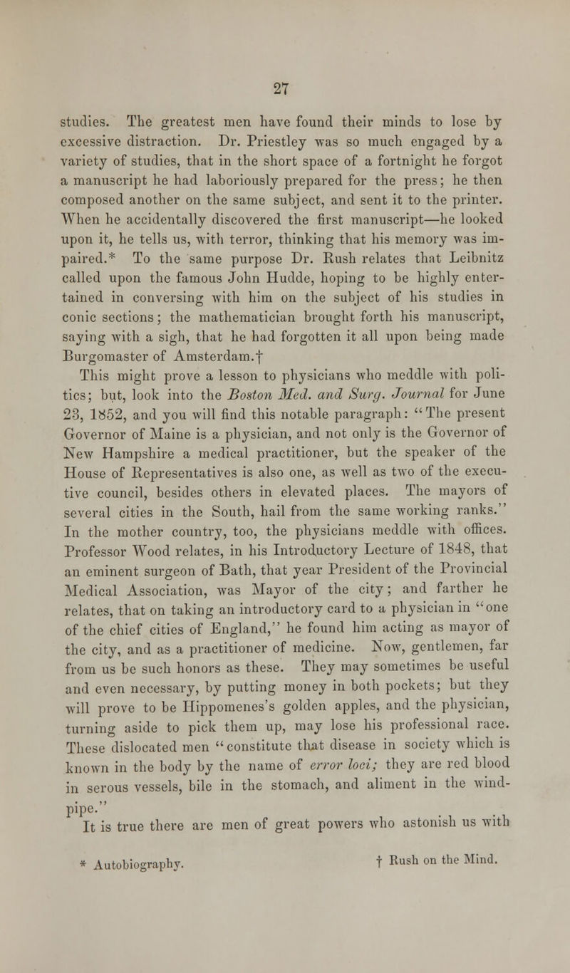 studies. The greatest men have found their minds to lose by excessive distraction. Dr. Priestley was so much engaged by a variety of studies, that in the short space of a fortnight he forgot a manuscript he had laboriously prepared for the press; he then composed another on the same subject, and sent it to the printer. When he accidentally discovered the first manuscript—he looked upon it, he tells us, with terror, thinking that his memory was im- paired.* To the same purpose Dr. Rush relates that Leibnitz called upon the famous John Hudde, hoping to be highly enter- tained in conversing with him on the subject of his studies in conic sections; the mathematician brought forth his manuscript, saying with a sigh, that he had forgotten it all upon being made Burgomaster of Amsterdam.f This might prove a lesson to physicians who meddle with poli- tics; but, look into the Boston Med. and Surg. Journal for June 23, 1852, and you will find this notable paragraph: The present Governor of Maine is a physician, and not only is the Governor of New Hampshire a medical practitioner, but the speaker of the House of Representatives is also one, as well as two of the execu- tive council, besides others in elevated places. The mayors of several cities in the South, hail from the same working ranks. In the mother country, too, the physicians meddle with offices. Professor Wood relates, in his Introductory Lecture of 1848, that an eminent surgeon of Bath, that year President of the Provincial Medical Association, was Mayor of the city; and farther he relates, that on taking an introductory card to a physician in one of the chief cities of England, he found him acting as mayor of the city, and as a practitioner of medicine. Now, gentlemen, far from us be such honors as these. They may sometimes be useful and even necessary, by putting money in both pockets; but they will prove to be Hippomenes's golden apples, and the physician, turning aside to pick them up, may lose his professional race. These dislocated men  constitute that disease in society which is known in the body by the name of error loci; they are red blood in serous vessels, bile in the stomach, and aliment in the wind- pipe. It is true there are men of great powers who astonish us with * Autobiography. t Rush on the Mind.