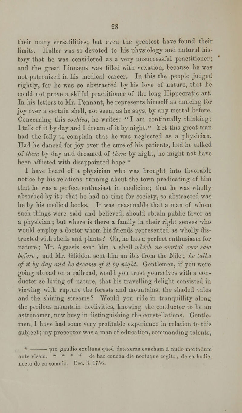 their many versatilities; but even the greatest have found their limits. Haller was so devoted to his physiology and natural his- tory that he was considered as a very unsuccessful practitioner; and the great Linnaeus was filled with vexation, because he was not patronized in his medical career. In this the people judged rightly, for he was so abstracted by his love of nature, that he could not prove a skilful practitioner of the long Hippocratic art. In his letters to Mr. Pennant, he represents himself as dancing for joy over a certain shell, not seen, as he says, by any mortal before. Concerning this cochlea, he writes: I am continually thinking; I talk of it by day and I dream of it by night. Yet this great man had the folly to complain that he was neglected as a physician. Had he danced for joy over the cure of his patients, had he talked of them by day and dreamed of them by night, he might not have been afflicted with disappointed hope.* I have heard of a physician who was brought into favorable notice by his relations' running about the town predicating of him that he was a perfect enthusiast in medicine; that he was wholly absorbed by it; that he had no time for society, so abstracted was he by his medical books. It was reasonable that a man of whom such things were said and believed, should obtain public favor as a physician; but where is there a family in their right senses who would employ a doctor whom his friends represented as Avholly dis- tracted with shells and plants? Oh, he has a perfect enthusiasm for nature ; Mr. Agassiz sent him a shell which no mortal ever saw before ; and Mr. Gliddon sent him an ibis from the Nile; he talks of it by day and he dreams of it by night. Gentlemen, if you were going abroad on a railroad, would you trust yourselves with a con- ductor so loving of nature, that his travelling delight consisted in viewing with rapture the forests and mountains, the shaded vales and the shining streams ? Would you ride in tranquillity along the perilous mountain declivities, knowing the conductor to be an astronomer, now busy in distinguishing the constellations. Gentle- men, I have had some very profitable experience in relation to this subject; my preceptor was a man of education, commanding talents, * pro gaudio exultans quod detexeras concham a nullo mortalium ante visam. * * * * de hac concha die noctuque cogito ; de ea hodie, noctu de ea somnio. Dec. 3, 1756.